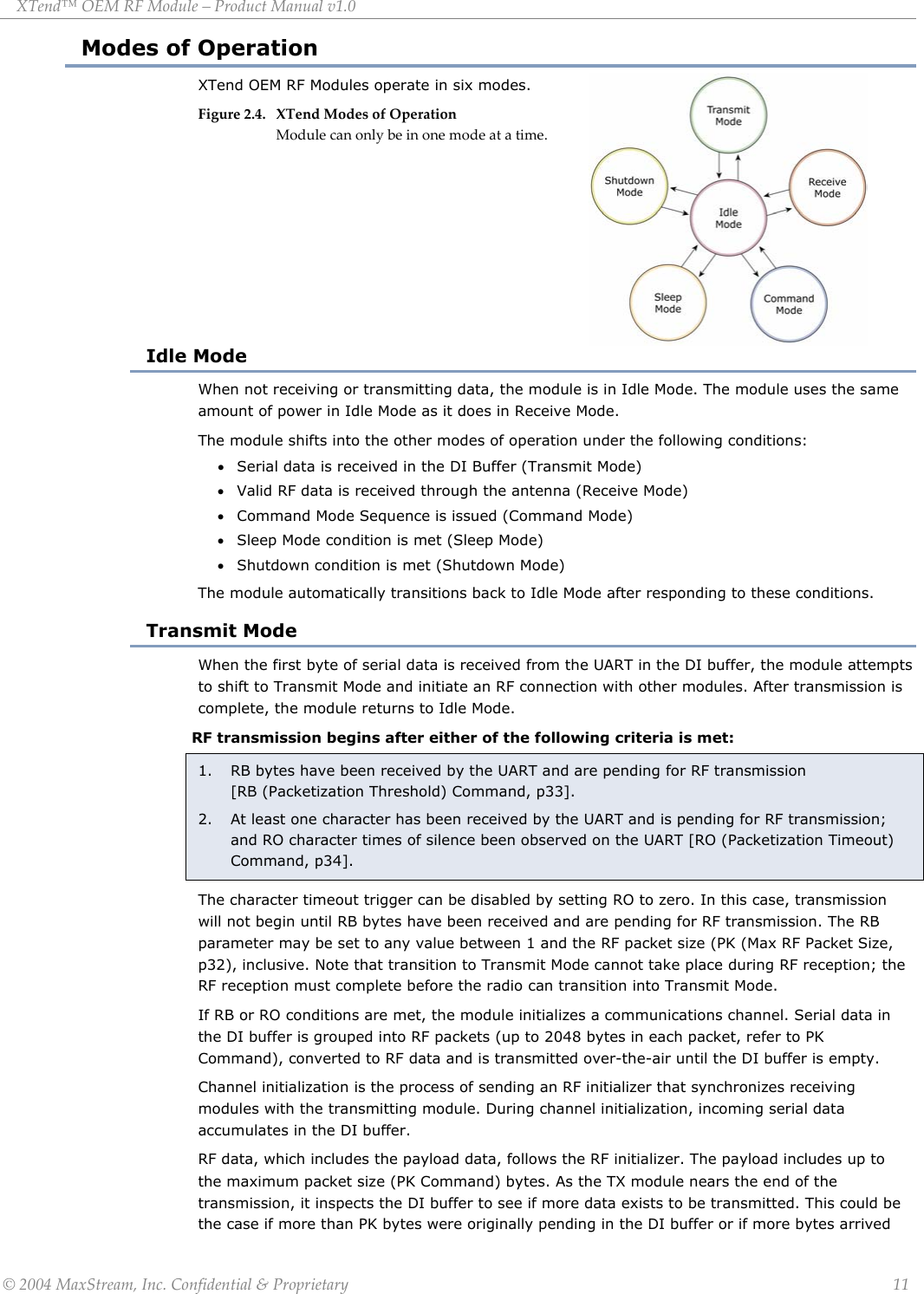 XTend™ OEM RF Module – Product Manual v1.0 Modes of Operation XTend OEM RF Modules operate in six modes.  Figure 2.4. XTend Modes of Operation Module can only be in one mode at a time.        Idle Mode When not receiving or transmitting data, the module is in Idle Mode. The module uses the same amount of power in Idle Mode as it does in Receive Mode. The module shifts into the other modes of operation under the following conditions: • Serial data is received in the DI Buffer (Transmit Mode) • Valid RF data is received through the antenna (Receive Mode) • Command Mode Sequence is issued (Command Mode) • Sleep Mode condition is met (Sleep Mode) • Shutdown condition is met (Shutdown Mode) The module automatically transitions back to Idle Mode after responding to these conditions. Transmit Mode When the first byte of serial data is received from the UART in the DI buffer, the module attempts to shift to Transmit Mode and initiate an RF connection with other modules. After transmission is complete, the module returns to Idle Mode. RF transmission begins after either of the following criteria is met: 1.  RB bytes have been received by the UART and are pending for RF transmission           [RB (Packetization Threshold) Command, p33]. 2.  At least one character has been received by the UART and is pending for RF transmission; and RO character times of silence been observed on the UART [RO (Packetization Timeout) Command, p34]. The character timeout trigger can be disabled by setting RO to zero. In this case, transmission will not begin until RB bytes have been received and are pending for RF transmission. The RB parameter may be set to any value between 1 and the RF packet size (PK (Max RF Packet Size, p32), inclusive. Note that transition to Transmit Mode cannot take place during RF reception; the RF reception must complete before the radio can transition into Transmit Mode. If RB or RO conditions are met, the module initializes a communications channel. Serial data in the DI buffer is grouped into RF packets (up to 2048 bytes in each packet, refer to PK Command), converted to RF data and is transmitted over-the-air until the DI buffer is empty. Channel initialization is the process of sending an RF initializer that synchronizes receiving modules with the transmitting module. During channel initialization, incoming serial data accumulates in the DI buffer. RF data, which includes the payload data, follows the RF initializer. The payload includes up to the maximum packet size (PK Command) bytes. As the TX module nears the end of the transmission, it inspects the DI buffer to see if more data exists to be transmitted. This could be the case if more than PK bytes were originally pending in the DI buffer or if more bytes arrived  © 2004 MaxStream, Inc. Confidential &amp; Proprietary                 11 