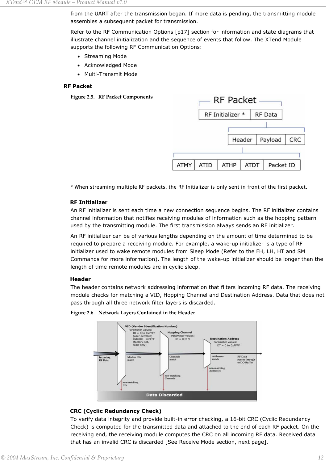 XTend™ OEM RF Module – Product Manual v1.0  from the UART after the transmission began. If more data is pending, the transmitting module assembles a subsequent packet for transmission. Refer to the RF Communication Options [p17] section for information and state diagrams that illustrate channel initialization and the sequence of events that follow. The XTend Module supports the following RF Communication Options: • Streaming Mode • Acknowledged Mode • Multi-Transmit Mode RF Packet Figure 2.5. RF Packet Components         * When streaming multiple RF packets, the RF Initializer is only sent in front of the first packet. RF Initializer An RF initializer is sent each time a new connection sequence begins. The RF initializer contains channel information that notifies receiving modules of information such as the hopping pattern used by the transmitting module. The first transmission always sends an RF initializer. An RF initializer can be of various lengths depending on the amount of time determined to be required to prepare a receiving module. For example, a wake-up initializer is a type of RF initializer used to wake remote modules from Sleep Mode (Refer to the FH, LH, HT and SM Commands for more information). The length of the wake-up initializer should be longer than the length of time remote modules are in cyclic sleep. Header The header contains network addressing information that filters incoming RF data. The receiving module checks for matching a VID, Hopping Channel and Destination Address. Data that does not pass through all three network filter layers is discarded. Figure 2.6. Network Layers Contained in the Header             CRC (Cyclic Redundancy Check) To verify data integrity and provide built-in error checking, a 16-bit CRC (Cyclic Redundancy Check) is computed for the transmitted data and attached to the end of each RF packet. On the receiving end, the receiving module computes the CRC on all incoming RF data. Received data that has an invalid CRC is discarded [See Receive Mode section, next page]. © 2004 MaxStream, Inc. Confidential &amp; Proprietary                 12 