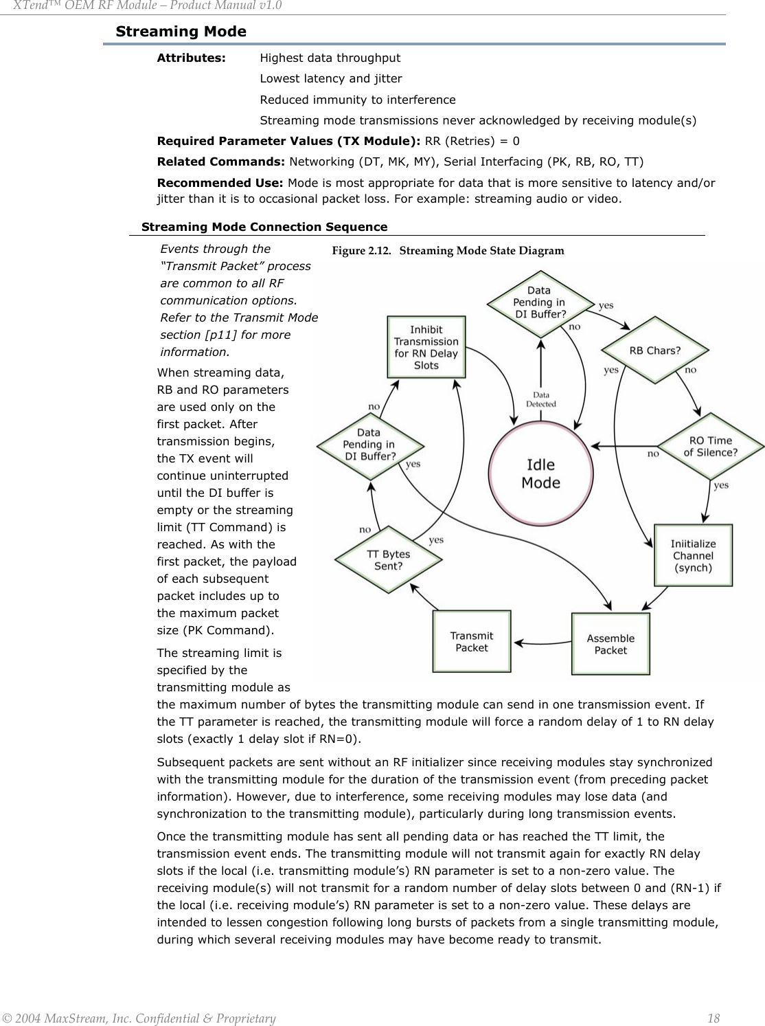 XTend™ OEM RF Module – Product Manual v1.0 Streaming Mode Attributes: Highest data throughput     Lowest latency and jitter   Reduced immunity to interference Streaming mode transmissions never acknowledged by receiving module(s) Required Parameter Values (TX Module): RR (Retries) = 0 Related Commands: Networking (DT, MK, MY), Serial Interfacing (PK, RB, RO, TT) Recommended Use: Mode is most appropriate for data that is more sensitive to latency and/or jitter than it is to occasional packet loss. For example: streaming audio or video. Streaming Mode Connection Sequence Figure 2.12.   Streaming Mode State Diagram       When streaming data, RB and RO parameters are used only on the first packet. After transmission begins, the TX event will continue uninterrupted until the DI buffer is empty or the streaming limit (TT Command) is reached. As with the first packet, the pof each subsequepacket includes up tthe maximum packsize (PK Command). The streaming limayload nt o et it is ule as specified by the transmitting modthe maximum number of bytes the transmitting module can send in one transmission event. If the TT parameter is reached, the transmitting module will force a random delay of 1 to RN delay slots (exactly 1 delay slot if RN=0).  Events through the “Transmit Packet” process are common to all RF communication options. Refer to the Transmit Mode section [p11] for more information. Subsequent packets are sent without an RF initializer since receiving modules stay synchronized with the transmitting module for the duration of the transmission event (from preceding packet information). However, due to interference, some receiving modules may lose data (and synchronization to the transmitting module), particularly during long transmission events.  Once the transmitting module has sent all pending data or has reached the TT limit, the transmission event ends. The transmitting module will not transmit again for exactly RN delay slots if the local (i.e. transmitting module’s) RN parameter is set to a non-zero value. The receiving module(s) will not transmit for a random number of delay slots between 0 and (RN-1) if the local (i.e. receiving module’s) RN parameter is set to a non-zero value. These delays are intended to lessen congestion following long bursts of packets from a single transmitting module, during which several receiving modules may have become ready to transmit. © 2004 MaxStream, Inc. Confidential &amp; Proprietary                 18 