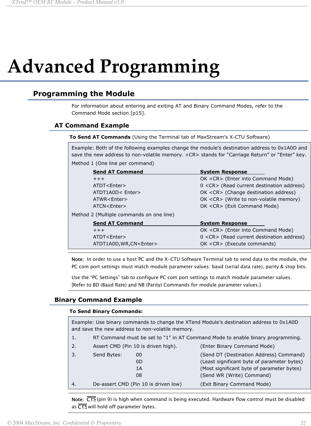 XTend™ OEM RF Module – Product Manual v1.0 Advanced Programming Programming the Module For information about entering and exiting AT and Binary Command Modes, refer to the Command Mode section [p15]. AT Command Example To Send AT Commands (Using the Terminal tab of MaxStream’s X-CTU Software) Example: Both of the following examples change the module’s destination address to 0x1A0D and save the new address to non-volatile memory. &lt;CR&gt; stands for “Carriage Return” or “Enter” key. Method 1 (One line per command) Send AT Command   System Response    +++     OK &lt;CR&gt; (Enter into Command Mode)   ATDT&lt;Enter&gt;        0 &lt;CR&gt; (Read current destination address)   ATDT1A0D&lt; Enter&gt;      OK &lt;CR&gt; (Change destination address)  ATWR&lt;Enter&gt;    OK &lt;CR&gt; (Write to non-volatile memory)  ATCN&lt;Enter&gt;    OK &lt;CR&gt; (Exit Command Mode)   Method 2 (Multiple commands on one line)  Send AT Command   System Response    +++     OK &lt;CR&gt; (Enter into Command Mode)   ATDT&lt;Enter&gt;        0 &lt;CR&gt; (Read current destination address)  ATDT1A0D,WR,CN&lt;Enter&gt;  OK &lt;CR&gt; (Execute commands) Note:  In order to use a host PC and the X-CTU Software Terminal tab to send data to the module, the PC com port settings must match module parameter values: baud (serial data rate), parity &amp; stop bits.  Use the “PC Settings” tab to configure PC com port settings to match module parameter values.  [Refer to BD (Baud Rate) and NB (Parity) Commands for module parameter values.] Binary Command Example To Send Binary Commands: Example: Use binary commands to change the XTend Module’s destination address to 0x1A0D and save the new address to non-volatile memory. 1.  RT Command must be set to “1” in AT Command Mode to enable binary programming. 2.  Assert CMD (Pin 10 is driven high).   (Enter Binary Command Mode) 3. Send Bytes: 00   (Send DT (Destination Address) Command)    0D   (Least significant byte of parameter bytes)    1A   (Most significant byte of parameter bytes)    08   (Send WR (Write) Command) 4.  De-assert CMD (Pin 10 is driven low)  (Exit Binary Command Mode) Note:    (pin 9) is high when command is being executed. Hardware flow control must be disabled as   will hold off parameter bytes. © 2004 MaxStream, Inc. Confidential &amp; Proprietary                 22 