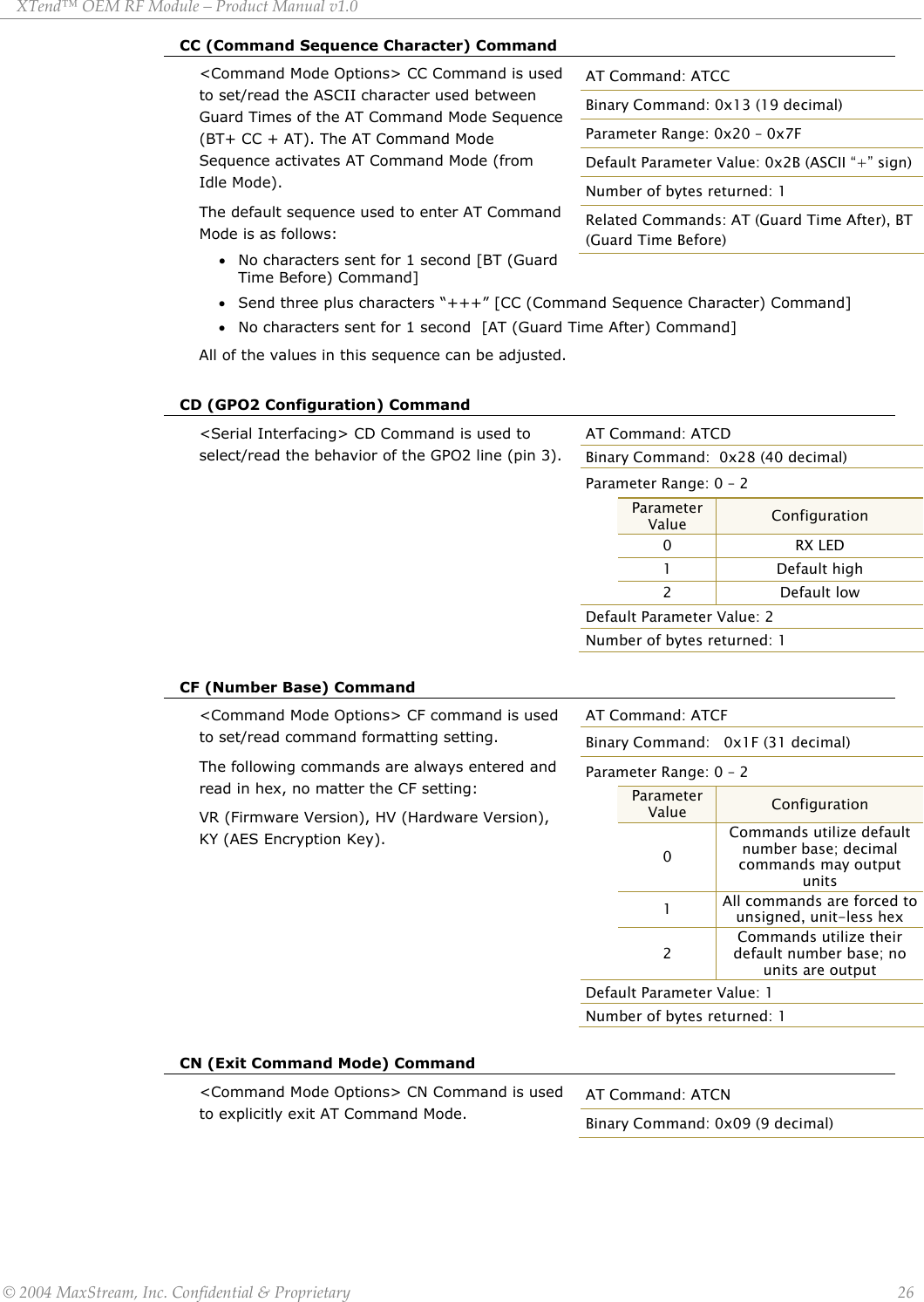 XTend™ OEM RF Module – Product Manual v1.0 CC (Command Sequence Character) Command &lt;Command Mode Options&gt; CC Command is used to set/read the ASCII character used between Guard Times of the AT Command Mode Sequence (BT+ CC + AT). The AT Command Mode Sequence activates AT Command Mode (from Idle Mode).  AT Command: ATCC Binary Command: 0x13 (19 decimal) Parameter Range: 0x20 – 0x7F Default Parameter Value: 0x2B (ASCII “+” sign) Number of bytes returned: 1 Related Commands: AT (Guard Time After), BT (Guard Time Before) The default sequence used to enter AT Command Mode is as follows: • No characters sent for 1 second [BT (Guard Time Before) Command] • Send three plus characters “+++” [CC (Command Sequence Character) Command] • No characters sent for 1 second  [AT (Guard Time After) Command]    All of the values in this sequence can be adjusted.   CD (GPO2 Configuration) Command AT Command: ATCD Binary Command:  0x28 (40 decimal) Parameter Range: 0 – 2  Parameter Value  Configuration  0 RX LED  1 Default high  2 Default low Default Parameter Value: 2 Number of bytes returned: 1 &lt;Serial Interfacing&gt; CD Command is used to select/read the behavior of the GPO2 line (pin 3).          CF (Number Base) Command AT Command: ATCF Binary Command:   0x1F (31 decimal) Parameter Range: 0 – 2  Parameter Value  Configuration  0 Commands utilize default number base; decimal commands may output units  1  All commands are forced to unsigned, unit-less hex  2 Commands utilize their default number base; no units are output Default Parameter Value: 1 Number of bytes returned: 1 &lt;Command Mode Options&gt; CF command is used to set/read command formatting setting.  The following commands are always entered and read in hex, no matter the CF setting:  VR (Firmware Version), HV (Hardware Version), KY (AES Encryption Key).            CN (Exit Command Mode) Command &lt;Command Mode Options&gt; CN Command is used to explicitly exit AT Command Mode.  AT Command: ATCN Binary Command: 0x09 (9 decimal)    © 2004 MaxStream, Inc. Confidential &amp; Proprietary                 26 