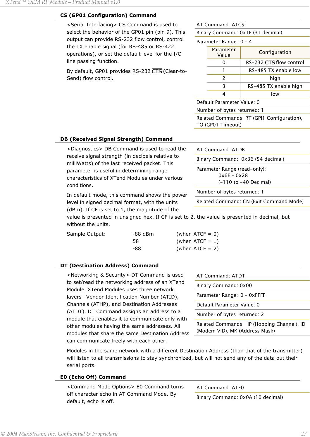 XTend™ OEM RF Module – Product Manual v1.0 CS (GP01 Configuration) Command AT Command: ATCS Binary Command: 0x1F (31 decimal) Parameter Range:  0 – 4  Parameter Value  Configuration  0 RS-232  flow control  1  RS-485 TX enable low  2 high  3  RS-485 TX enable high  4 low Default Parameter Value: 0 Number of bytes returned: 1 Related Commands: RT (GPI1 Configuration), TO (GP01 Timeout) &lt;Serial Interfacing&gt; CS Command is used to select the behavior of the GP01 pin (pin 9). This output can provide RS-232 flow control, control the TX enable signal (for RS-485 or RS-422 operations), or set the default level for the I/O line passing function.  By default, GP01 provides RS-232   (Clear-to-Send) flow control.       DB (Received Signal Strength) Command &lt;Diagnostics&gt; DB Command is used to read the receive signal strength (in decibels relative to milliWatts) of the last received packet. This parameter is useful in determining range characteristics of XTend Modules under various conditions.  In default mode, this command shows the power level in signed decimal format, with the units (dBm). If CF is set to 1, the magnitude of the value is presented in unsigned hex. If CF is set to 2, the value is presented in decimal, but without the units. AT Command: ATDB Binary Command:  0x36 (54 decimal) Parameter Range (read-only):     0x6E – 0x28   (-110 to -40 Decimal) Number of bytes returned: 1 Related Command: CN (Exit Command Mode) Sample Output:    -88 dBm   (when ATCF = 0)           58   (when ATCF = 1)        -88   (when ATCF = 2)  DT (Destination Address) Command &lt;Networking &amp; Security&gt; DT Command is used to set/read the networking address of an XTend Module. XTend Modules uses three network layers –Vendor Identification Number (ATID), Channels (ATHP), and Destination Addresses (ATDT). DT Command assigns an address to a module that enables it to communicate only with other modules having the same addresses. All modules that share the same Destination Address can communicate freely with each other.  AT Command: ATDT Binary Command: 0x00 Parameter Range:  0 – 0xFFFF Default Parameter Value: 0  Number of bytes returned: 2 Related Commands: HP (Hopping Channel), ID (Modem VID), MK (Address Mask)  Modules in the same network with a different Destination Address (than that of the transmitter) will listen to all transmissions to stay synchronized, but will not send any of the data out their serial ports. E0 (Echo Off) Command &lt;Command Mode Options&gt; E0 Command turns off character echo in AT Command Mode. By default, echo is off.  AT Command: ATE0 Binary Command: 0x0A (10 decimal) © 2004 MaxStream, Inc. Confidential &amp; Proprietary                 27 