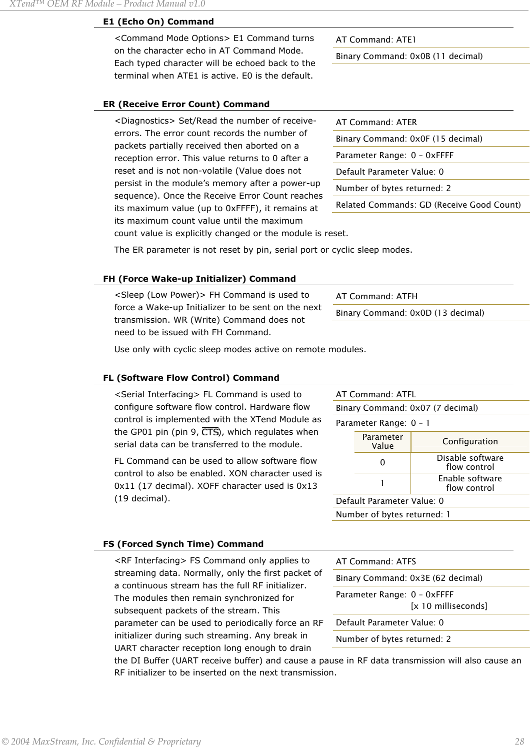 XTend™ OEM RF Module – Product Manual v1.0 E1 (Echo On) Command &lt;Command Mode Options&gt; E1 Command turns on the character echo in AT Command Mode. Each typed character will be echoed back to the terminal when ATE1 is active. E0 is the default. AT Command: ATE1 Binary Command: 0x0B (11 decimal)  ER (Receive Error Count) Command &lt;Diagnostics&gt; Set/Read the number of receive-errors. The error count records the number of packets partially received then aborted on a reception error. This value returns to 0 after a reset and is not non-volatile (Value does not persist in the module’s memory after a power-up sequence). Once the Receive Error Count reaches its maximum value (up to 0xFFFF), it remains at its maximum count value until the maximum count value is explicitly changed or the module is reset. AT Command: ATER Binary Command: 0x0F (15 decimal) Parameter Range:  0 – 0xFFFF Default Parameter Value: 0 Number of bytes returned: 2 Related Commands: GD (Receive Good Count) The ER parameter is not reset by pin, serial port or cyclic sleep modes.  FH (Force Wake-up Initializer) Command &lt;Sleep (Low Power)&gt; FH Command is used to force a Wake-up Initializer to be sent on the next transmission. WR (Write) Command does not need to be issued with FH Command. AT Command: ATFH Binary Command: 0x0D (13 decimal) Use only with cyclic sleep modes active on remote modules.  FL (Software Flow Control) Command AT Command: ATFL Binary Command: 0x07 (7 decimal) Parameter Range:  0 – 1  Parameter Value  Configuration  0  Disable software  flow control  1  Enable software  flow control Default Parameter Value: 0 Number of bytes returned: 1 &lt;Serial Interfacing&gt; FL Command is used to configure software flow control. Hardware flow control is implemented with the XTend Module as the GP01 pin (pin 9,  ), which regulates when serial data can be transferred to the module.  FL Command can be used to allow software flow control to also be enabled. XON character used is 0x11 (17 decimal). XOFF character used is 0x13 (19 decimal).   FS (Forced Synch Time) Command &lt;RF Interfacing&gt; FS Command only applies to streaming data. Normally, only the first packet of a continuous stream has the full RF initializer. The modules then remain synchronized for subsequent packets of the stream. This parameter can be used to periodically force an RF initializer during such streaming. Any break in UART character reception long enough to drain the DI Buffer (UART receive buffer) and cause a pause in RF data transmission will also cause an RF initializer to be inserted on the next transmission. AT Command: ATFS Binary Command: 0x3E (62 decimal) Parameter Range:  0 – 0xFFFF    [x 10 milliseconds] Default Parameter Value: 0 Number of bytes returned: 2    © 2004 MaxStream, Inc. Confidential &amp; Proprietary                 28 