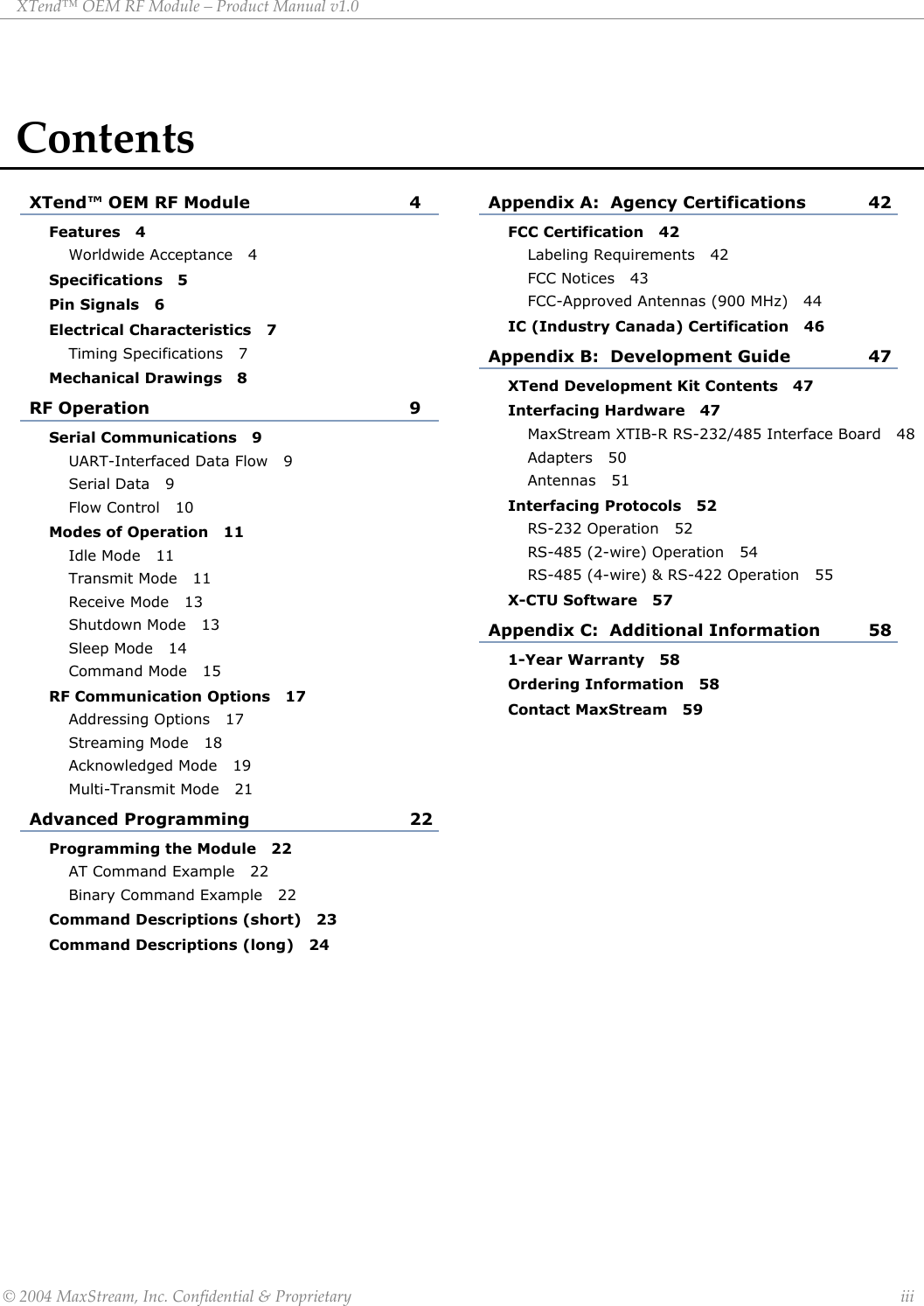XTend™ OEM RF Module – Product Manual v1.0 Contents XTend™ OEM RF Module  4 Appendix A:  Agency Certifications  42 Features   4 FCC Certification   42 Worldwide Acceptance   4 Labeling Requirements   42 FCC Notices   43 Specifications   5 FCC-Approved Antennas (900 MHz)   44 Pin Signals   6 IC (Industry Canada) Certification   46 Electrical Characteristics   7 Timing Specifications   7 Appendix B:  Development Guide  47 Mechanical Drawings   8 XTend Development Kit Contents   47 RF Operation  9 Interfacing Hardware   47 MaxStream XTIB-R RS-232/485 Interface Board   48 Serial Communications   9 Adapters   50 UART-Interfaced Data Flow   9 Antennas   51 Serial Data   9 Interfacing Protocols   52 Flow Control   10 RS-232 Operation   52 Modes of Operation   11 RS-485 (2-wire) Operation   54 Idle Mode   11 RS-485 (4-wire) &amp; RS-422 Operation   55 Transmit Mode   11 X-CTU Software   57 Receive Mode   13 Shutdown Mode   13 Appendix C:  Additional Information  58 Sleep Mode   14 1-Year Warranty   58 Command Mode   15 Ordering Information   58 RF Communication Options   17 Contact MaxStream   59 Addressing Options   17  Streaming Mode   18  Acknowledged Mode   19  Multi-Transmit Mode   21  Advanced Programming  22  Programming the Module   22  AT Command Example   22 Binary Command Example   22 Command Descriptions (short)   23 Command Descriptions (long)   24            © 2004 MaxStream, Inc. Confidential &amp; Proprietary                 iii 
