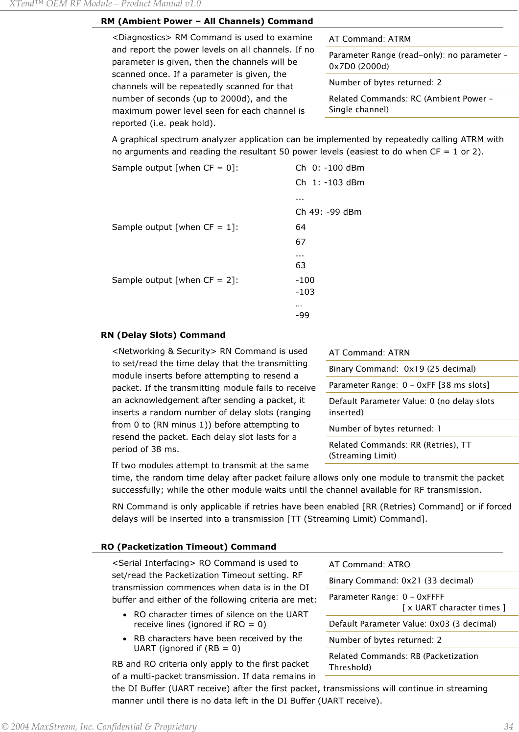 XTend™ OEM RF Module – Product Manual v1.0 RM (Ambient Power – All Channels) Command &lt;Diagnostics&gt; RM Command is used to examine and report the power levels on all channels. If no parameter is given, then the channels will be scanned once. If a parameter is given, the channels will be repeatedly scanned for that number of seconds (up to 2000d), and the maximum power level seen for each channel is reported (i.e. peak hold). AT Command: ATRM Parameter Range (read-only): no parameter – 0x7D0 (2000d) Number of bytes returned: 2 Related Commands: RC (Ambient Power – Single channel) A graphical spectrum analyzer application can be implemented by repeatedly calling ATRM with no arguments and reading the resultant 50 power levels (easiest to do when CF = 1 or 2). Sample output [when CF = 0]:     Ch  0: -100 dBm                           Ch  1: -103 dBm                     ...                     Ch 49: -99 dBm Sample output [when CF = 1]:           64                     67                       ...                 63 Sample output [when CF = 2]:            -100                -103                 …           -99 RN (Delay Slots) Command &lt;Networking &amp; Security&gt; RN Command is used to set/read the time delay that the transmitting module inserts before attempting to resend a packet. If the transmitting module fails to receive an acknowledgement after sending a packet, it inserts a random number of delay slots (ranging from 0 to (RN minus 1)) before attempting to resend the packet. Each delay slot lasts for a period of 38 ms.  If two modules attempt to transmit at the same time, the random time delay after packet failure allows only one module to transmit the packet successfully; while the other module waits until the channel available for RF transmission. AT Command: ATRN Binary Command:  0x19 (25 decimal) Parameter Range:  0 – 0xFF [38 ms slots] Default Parameter Value: 0 (no delay slots inserted)  Number of bytes returned: 1 Related Commands: RR (Retries), TT (Streaming Limit) RN Command is only applicable if retries have been enabled [RR (Retries) Command] or if forced delays will be inserted into a transmission [TT (Streaming Limit) Command].    RO (Packetization Timeout) Command &lt;Serial Interfacing&gt; RO Command is used to set/read the Packetization Timeout setting. RF transmission commences when data is in the DI buffer and either of the following criteria are met: • RO character times of silence on the UART receive lines (ignored if RO = 0) • RB characters have been received by the UART (ignored if (RB = 0) RB and RO criteria only apply to the first packet of a multi-packet transmission. If data remains in the DI Buffer (UART receive) after the first packet, transmissions will continue in streaming manner until there is no data left in the DI Buffer (UART receive). AT Command: ATRO Binary Command: 0x21 (33 decimal) Parameter Range:  0 – 0xFFFF       [ x UART character times ] Default Parameter Value: 0x03 (3 decimal)  Number of bytes returned: 2 Related Commands: RB (Packetization Threshold)  © 2004 MaxStream, Inc. Confidential &amp; Proprietary                 34 