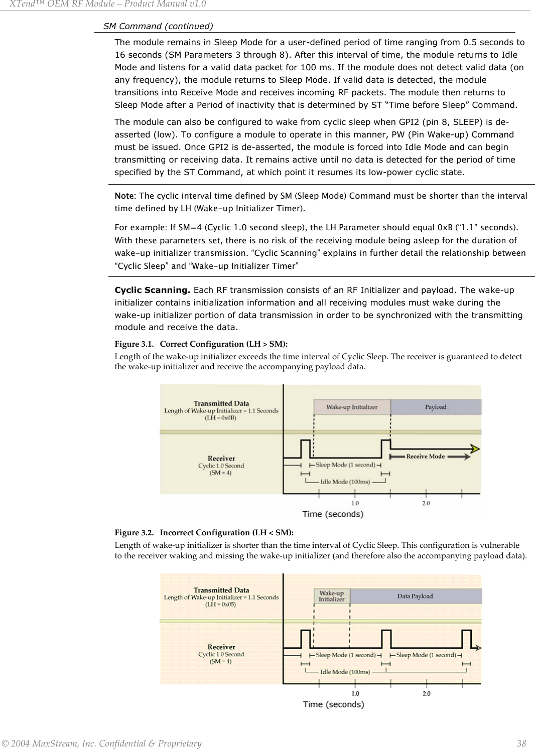 XTend™ OEM RF Module – Product Manual v1.0 SM Command (continued)   The module remains in Sleep Mode for a user-defined period of time ranging from 0.5 seconds to 16 seconds (SM Parameters 3 through 8). After this interval of time, the module returns to Idle Mode and listens for a valid data packet for 100 ms. If the module does not detect valid data (on any frequency), the module returns to Sleep Mode. If valid data is detected, the module transitions into Receive Mode and receives incoming RF packets. The module then returns to Sleep Mode after a Period of inactivity that is determined by ST “Time before Sleep” Command. The module can also be configured to wake from cyclic sleep when GPI2 (pin 8, SLEEP) is de-asserted (low). To configure a module to operate in this manner, PW (Pin Wake-up) Command must be issued. Once GPI2 is de-asserted, the module is forced into Idle Mode and can begin transmitting or receiving data. It remains active until no data is detected for the period of time specified by the ST Command, at which point it resumes its low-power cyclic state. Note: The cyclic interval time defined by SM (Sleep Mode) Command must be shorter than the interval time defined by LH (Wake-up Initializer Timer).  For example: If SM=4 (Cyclic 1.0 second sleep), the LH Parameter should equal 0xB (“1.1” seconds). With these parameters set, there is no risk of the receiving module being asleep for the duration of wake-up initializer transmission. “Cyclic Scanning” explains in further detail the relationship between “Cyclic Sleep” and “Wake-up Initializer Timer” Cyclic Scanning. Each RF transmission consists of an RF Initializer and payload. The wake-up initializer contains initialization information and all receiving modules must wake during the wake-up initializer portion of data transmission in order to be synchronized with the transmitting module and receive the data.  Figure 3.1. Correct Configuration (LH &gt; SM):  Length of the wake-up initializer exceeds the time interval of Cyclic Sleep. The receiver is guaranteed to detect the wake-up initializer and receive the accompanying payload data.          Figure 3.2. Incorrect Configuration (LH &lt; SM): Length of wake-up initializer is shorter than the time interval of Cyclic Sleep. This configuration is vulnerable to the receiver waking and missing the wake-up initializer (and therefore also the accompanying payload data).         © 2004 MaxStream, Inc. Confidential &amp; Proprietary                 38 