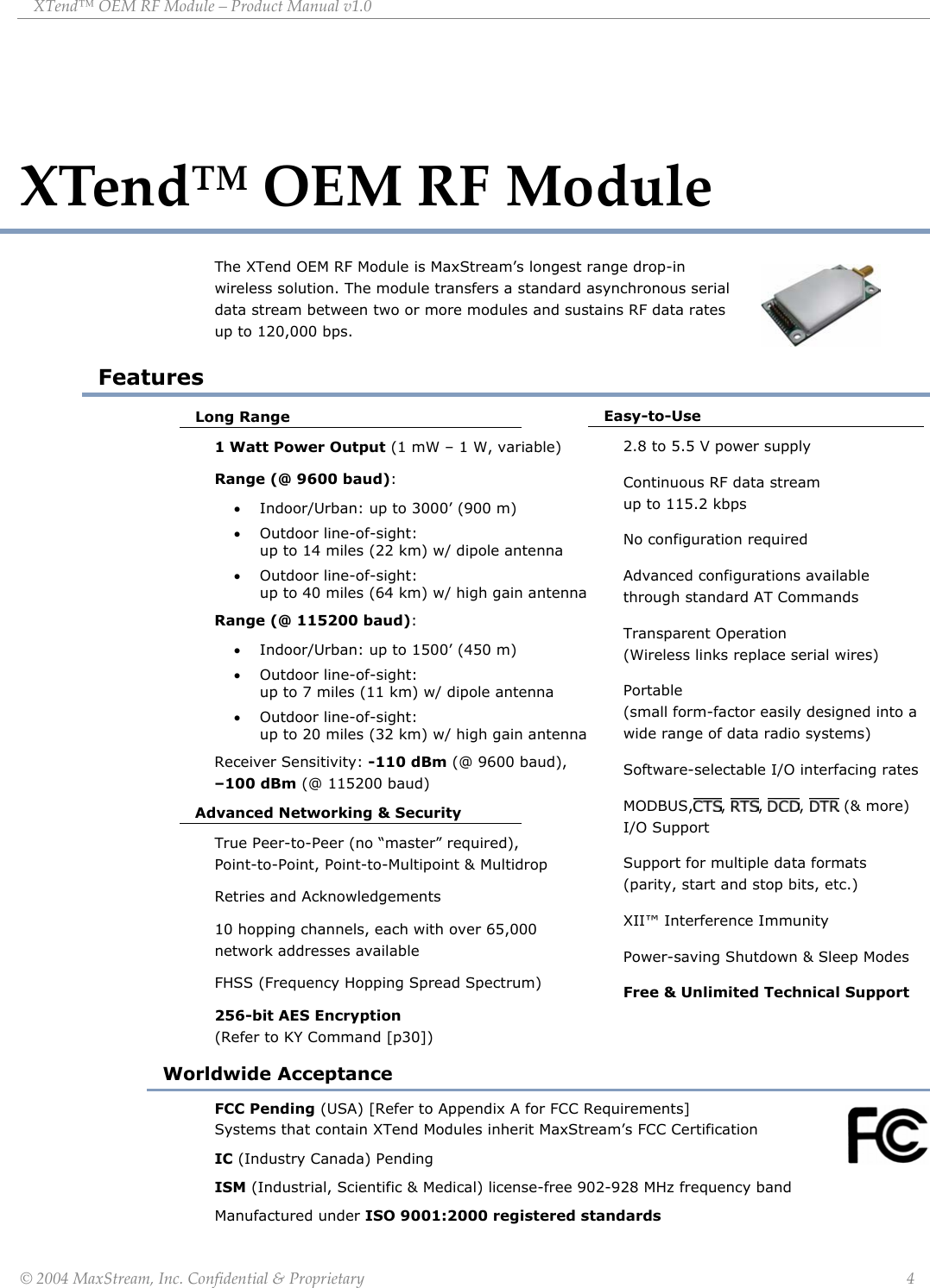 XTend™ OEM RF Module – Product Manual v1.0 XTend™ OEM RF Module The XTend OEM RF Module is MaxStream’s longest range drop-in wireless solution. The module transfers a standard asynchronous serial data stream between two or more modules and sustains RF data rates up to 120,000 bps. Features Long Range 1 Watt Power Output (1 mW – 1 W, variable) Range (@ 9600 baud): • Indoor/Urban: up to 3000’ (900 m) • Outdoor line-of-sight:                up to 14 miles (22 km) w/ dipole antenna • Outdoor line-of-sight:               up to 40 miles (64 km) w/ high gain antenna Range (@ 115200 baud): • Indoor/Urban: up to 1500’ (450 m) • Outdoor line-of-sight:              up to 7 miles (11 km) w/ dipole antenna • Outdoor line-of-sight:                          up to 20 miles (32 km) w/ high gain antenna Easy-to-Use 2.8 to 5.5 V power supply Continuous RF data stream               up to 115.2 kbps No configuration required Advanced configurations available through standard AT Commands Transparent Operation       (Wireless links replace serial wires) Portable                (small form-factor easily designed into a wide range of data radio systems) Software-selectable I/O interfacing rates MODBUS, ,  ,  ,   (&amp; more)   I/O Support Support for multiple data formats (parity, start and stop bits, etc.) XII™ Interference Immunity Power-saving Shutdown &amp; Sleep Modes Free &amp; Unlimited Technical Support   Receiver Sensitivity: -110 dBm (@ 9600 baud), –100 dBm (@ 115200 baud) Advanced Networking &amp; Security True Peer-to-Peer (no “master” required),    Point-to-Point, Point-to-Multipoint &amp; Multidrop Retries and Acknowledgements 10 hopping channels, each with over 65,000 network addresses available FHSS (Frequency Hopping Spread Spectrum) 256-bit AES Encryption                 (Refer to KY Command [p30]) Worldwide Acceptance FCC Pending (USA) [Refer to Appendix A for FCC Requirements]                                        Systems that contain XTend Modules inherit MaxStream’s FCC Certification              IC (Industry Canada) Pending ISM (Industrial, Scientific &amp; Medical) license-free 902-928 MHz frequency band Manufactured under ISO 9001:2000 registered standards © 2004 MaxStream, Inc. Confidential &amp; Proprietary                 4 