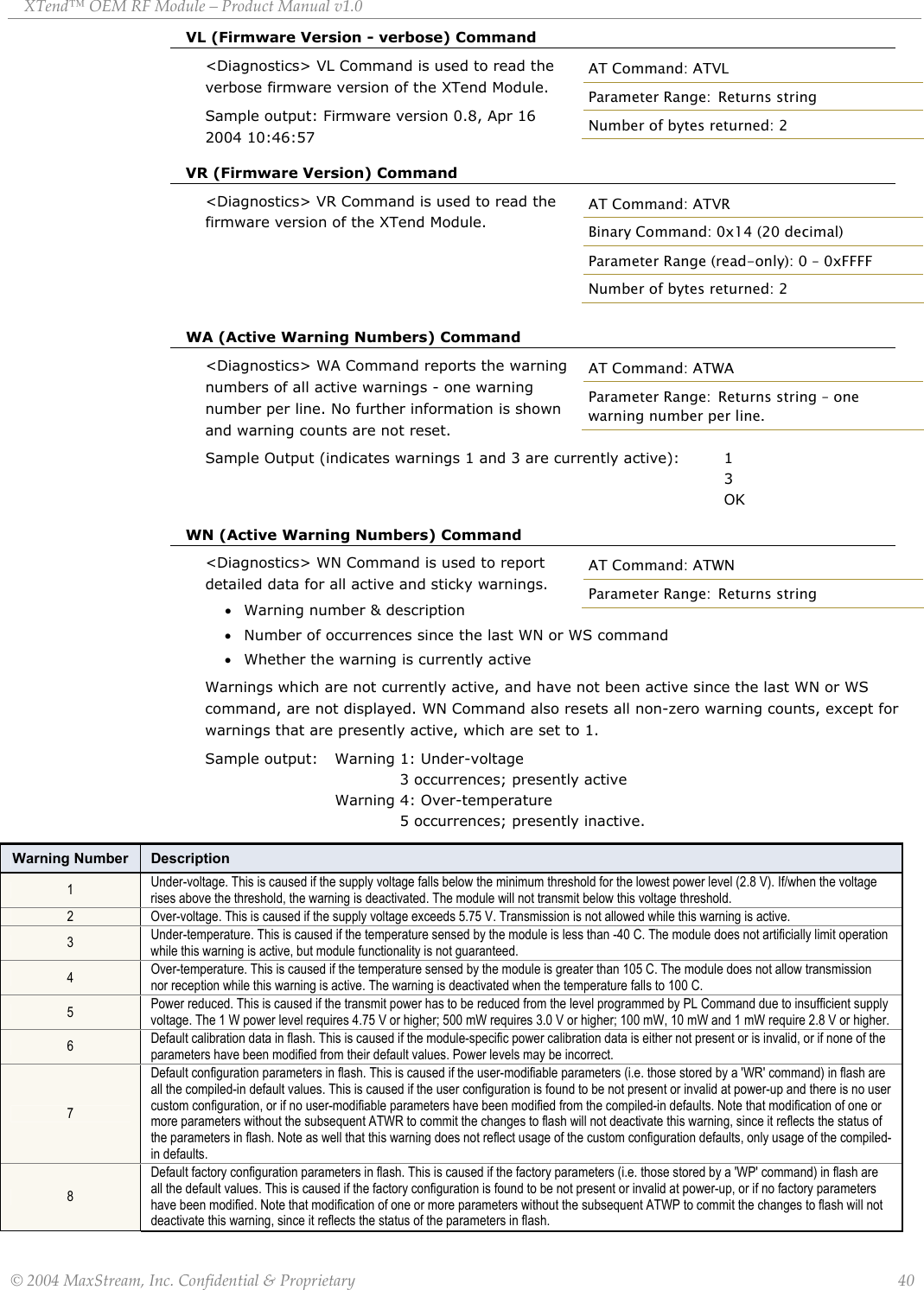 XTend™ OEM RF Module – Product Manual v1.0 VL (Firmware Version - verbose) Command &lt;Diagnostics&gt; VL Command is used to read the verbose firmware version of the XTend Module. AT Command: ATVL Parameter Range:  Returns string Number of bytes returned: 2 Sample output: Firmware version 0.8, Apr 16 2004 10:46:57 VR (Firmware Version) Command &lt;Diagnostics&gt; VR Command is used to read the firmware version of the XTend Module. AT Command: ATVR Binary Command: 0x14 (20 decimal) Parameter Range (read-only): 0 – 0xFFFF Number of bytes returned: 2     WA (Active Warning Numbers) Command &lt;Diagnostics&gt; WA Command reports the warning numbers of all active warnings - one warning number per line. No further information is shown and warning counts are not reset. AT Command: ATWA Parameter Range:  Returns string – one warning number per line. Sample Output (indicates warnings 1 and 3 are currently active):  1             3           OK  WN (Active Warning Numbers) Command &lt;Diagnostics&gt; WN Command is used to report detailed data for all active and sticky warnings. • Warning number &amp; description • Number of occurrences since the last WN or WS command • Whether the warning is currently active Warnings which are not currently active, and have not been active since the last WN or WS command, are not displayed. WN Command also resets all non-zero warning counts, except for warnings that are presently active, which are set to 1. Sample output:  Warning 1: Under-voltage                        3 occurrences; presently active       Warning 4: Over-temperature         5 occurrences; presently inactive.  AT Command: ATWN Parameter Range:  Returns string Warning Number  Description 1  Under-voltage. This is caused if the supply voltage falls below the minimum threshold for the lowest power level (2.8 V). If/when the voltage rises above the threshold, the warning is deactivated. The module will not transmit below this voltage threshold. 2  Over-voltage. This is caused if the supply voltage exceeds 5.75 V. Transmission is not allowed while this warning is active. 3  Under-temperature. This is caused if the temperature sensed by the module is less than -40 C. The module does not artificially limit operation while this warning is active, but module functionality is not guaranteed. 4  Over-temperature. This is caused if the temperature sensed by the module is greater than 105 C. The module does not allow transmission nor reception while this warning is active. The warning is deactivated when the temperature falls to 100 C. 5  Power reduced. This is caused if the transmit power has to be reduced from the level programmed by PL Command due to insufficient supply voltage. The 1 W power level requires 4.75 V or higher; 500 mW requires 3.0 V or higher; 100 mW, 10 mW and 1 mW require 2.8 V or higher. 6  Default calibration data in flash. This is caused if the module-specific power calibration data is either not present or is invalid, or if none of the parameters have been modified from their default values. Power levels may be incorrect. 7 Default configuration parameters in flash. This is caused if the user-modifiable parameters (i.e. those stored by a &apos;WR&apos; command) in flash are all the compiled-in default values. This is caused if the user configuration is found to be not present or invalid at power-up and there is no user custom configuration, or if no user-modifiable parameters have been modified from the compiled-in defaults. Note that modification of one or more parameters without the subsequent ATWR to commit the changes to flash will not deactivate this warning, since it reflects the status of the parameters in flash. Note as well that this warning does not reflect usage of the custom configuration defaults, only usage of the compiled-in defaults. 8 Default factory configuration parameters in flash. This is caused if the factory parameters (i.e. those stored by a &apos;WP&apos; command) in flash are all the default values. This is caused if the factory configuration is found to be not present or invalid at power-up, or if no factory parameters have been modified. Note that modification of one or more parameters without the subsequent ATWP to commit the changes to flash will not deactivate this warning, since it reflects the status of the parameters in flash. © 2004 MaxStream, Inc. Confidential &amp; Proprietary                 40 