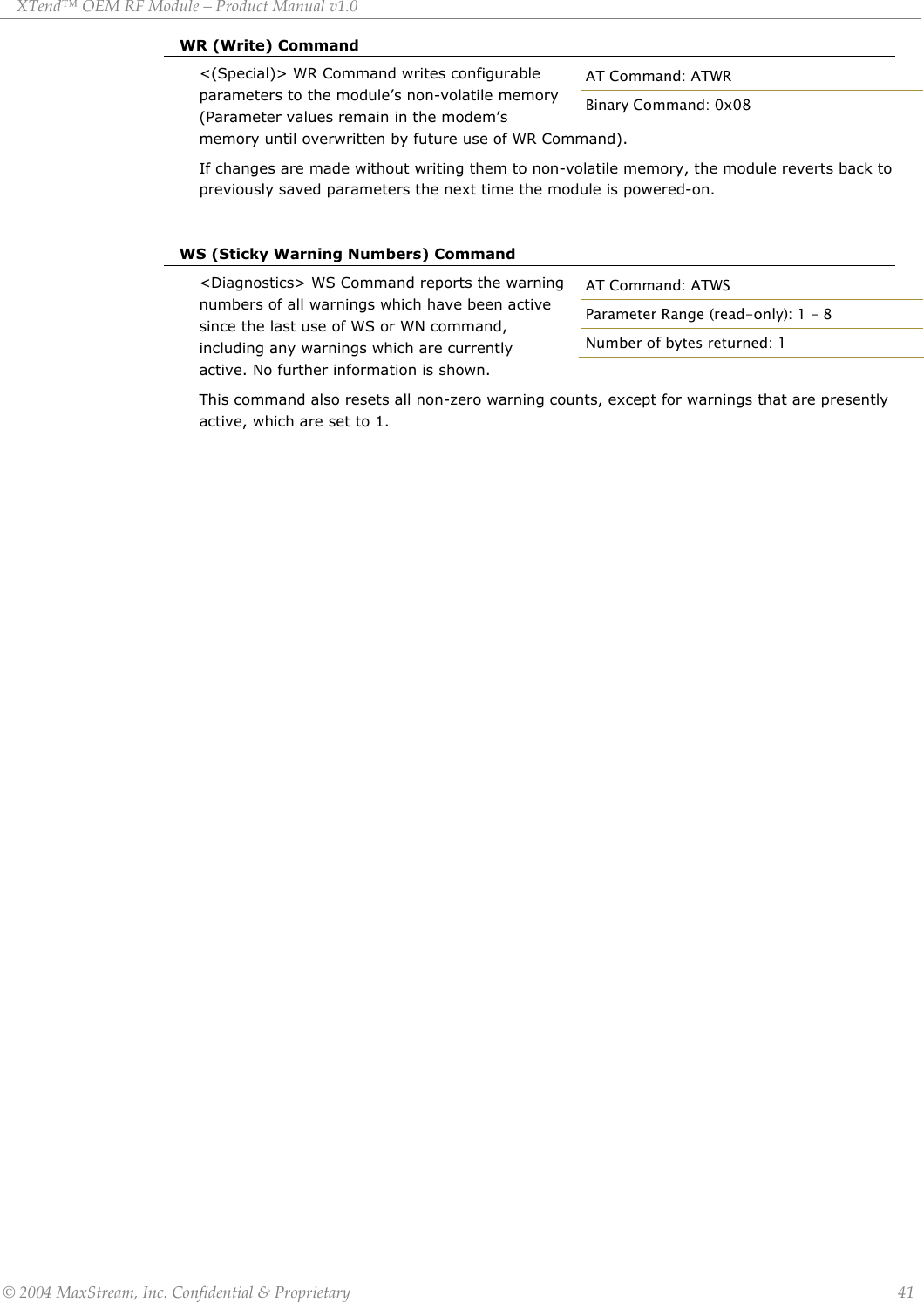 XTend™ OEM RF Module – Product Manual v1.0 WR (Write) Command &lt;(Special)&gt; WR Command writes configurable parameters to the module’s non-volatile memory (Parameter values remain in the modem’s memory until overwritten by future use of WR Command).  AT Command: ATWR Binary Command: 0x08 If changes are made without writing them to non-volatile memory, the module reverts back to previously saved parameters the next time the module is powered-on.   WS (Sticky Warning Numbers) Command &lt;Diagnostics&gt; WS Command reports the warning numbers of all warnings which have been active since the last use of WS or WN command, including any warnings which are currently active. No further information is shown. AT Command: ATWS Parameter Range (read-only): 1 – 8 Number of bytes returned: 1 This command also resets all non-zero warning counts, except for warnings that are presently active, which are set to 1.         © 2004 MaxStream, Inc. Confidential &amp; Proprietary                 41 