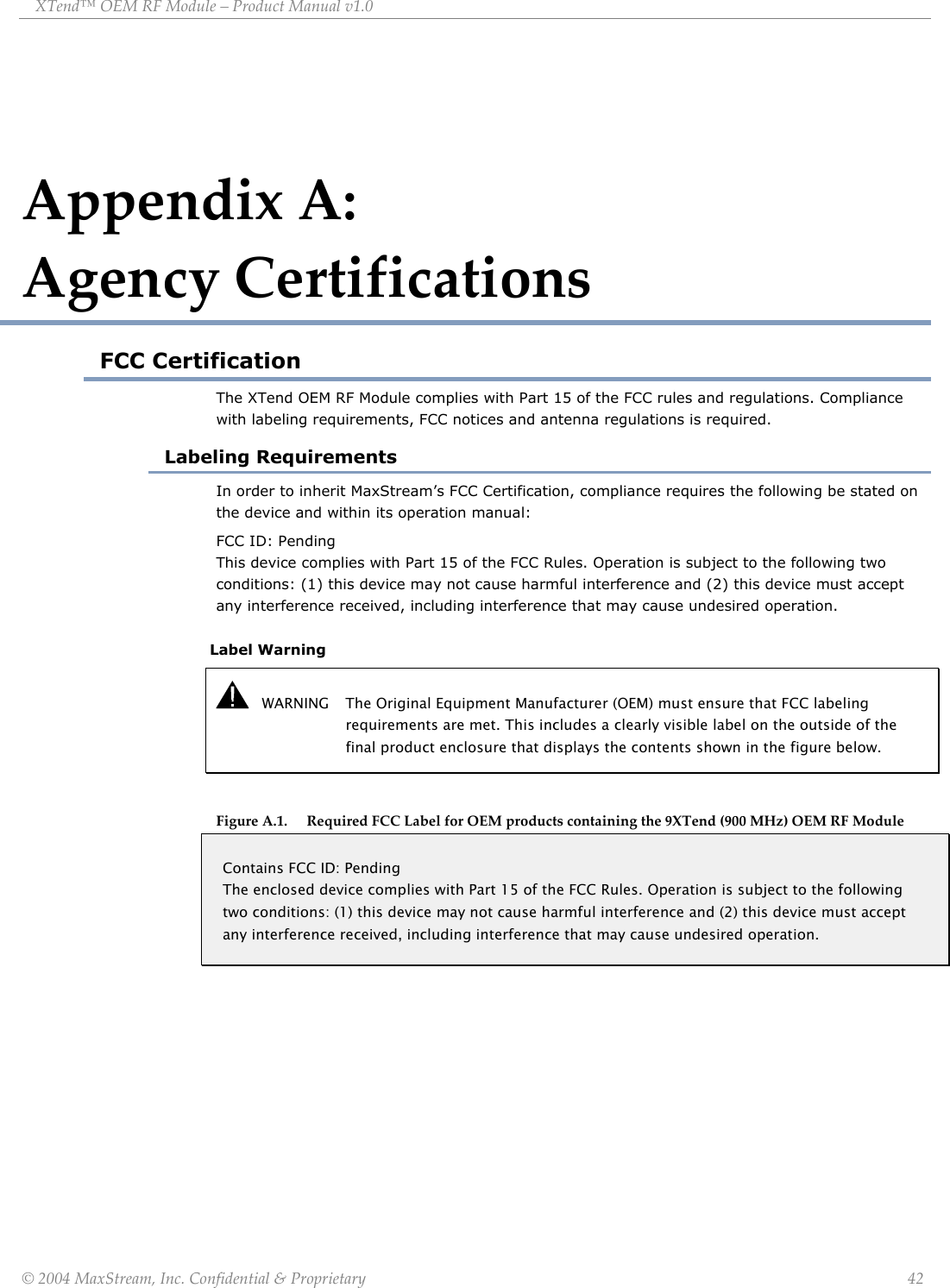XTend™ OEM RF Module – Product Manual v1.0 Appendix A:                 Agency Certifications FCC Certification The XTend OEM RF Module complies with Part 15 of the FCC rules and regulations. Compliance with labeling requirements, FCC notices and antenna regulations is required. Labeling Requirements In order to inherit MaxStream’s FCC Certification, compliance requires the following be stated on the device and within its operation manual: FCC ID: Pending                                                                                                                This device complies with Part 15 of the FCC Rules. Operation is subject to the following two conditions: (1) this device may not cause harmful interference and (2) this device must accept any interference received, including interference that may cause undesired operation.   Label Warning    WARNING  The Original Equipment Manufacturer (OEM) must ensure that FCC labeling requirements are met. This includes a clearly visible label on the outside of the final product enclosure that displays the contents shown in the figure below.  Figure A.1. Required FCC Label for OEM products containing the 9XTend (900 MHz) OEM RF Module Contains FCC ID: Pending The enclosed device complies with Part 15 of the FCC Rules. Operation is subject to the following two conditions: (1) this device may not cause harmful interference and (2) this device must accept any interference received, including interference that may cause undesired operation.   © 2004 MaxStream, Inc. Confidential &amp; Proprietary                 42 
