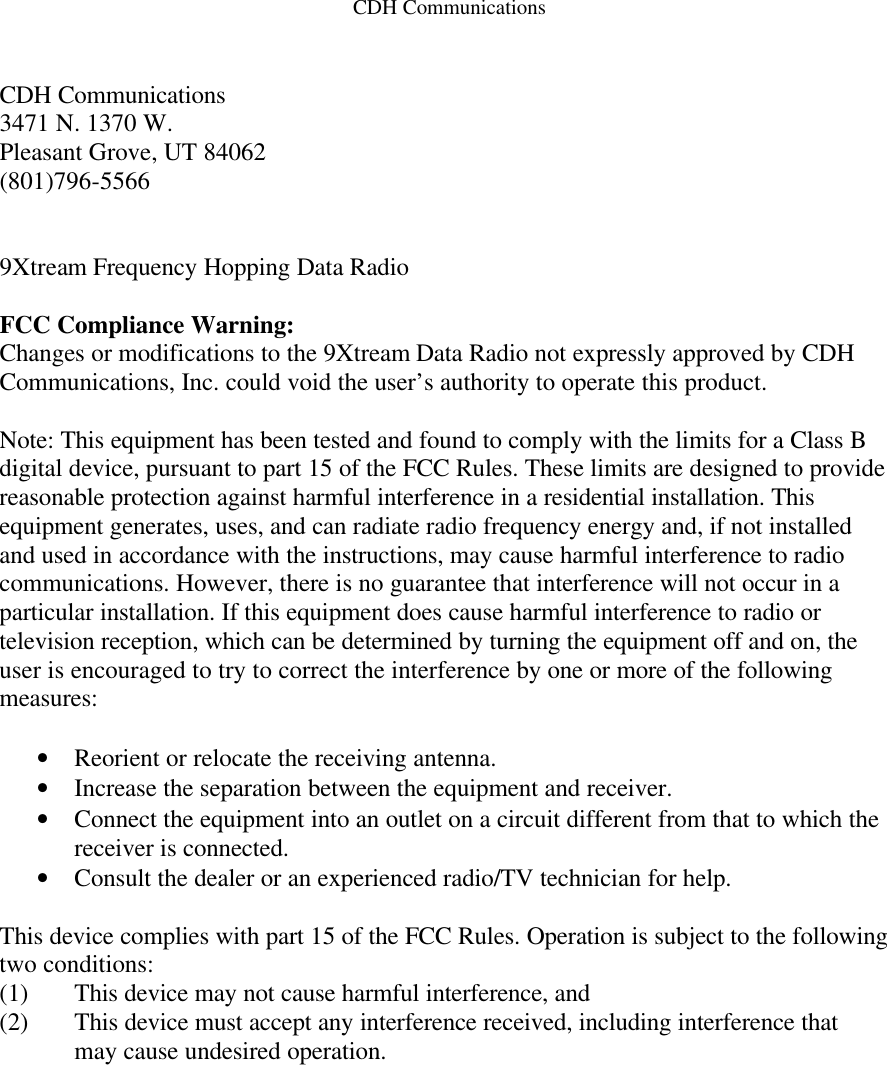 CDH Communications   CDH Communications 3471 N. 1370 W. Pleasant Grove, UT 84062 (801)796-5566   9Xtream Frequency Hopping Data Radio  FCC Compliance Warning: Changes or modifications to the 9Xtream Data Radio not expressly approved by CDH Communications, Inc. could void the user’s authority to operate this product.  Note: This equipment has been tested and found to comply with the limits for a Class B digital device, pursuant to part 15 of the FCC Rules. These limits are designed to provide reasonable protection against harmful interference in a residential installation. This equipment generates, uses, and can radiate radio frequency energy and, if not installed and used in accordance with the instructions, may cause harmful interference to radio communications. However, there is no guarantee that interference will not occur in a particular installation. If this equipment does cause harmful interference to radio or television reception, which can be determined by turning the equipment off and on, the user is encouraged to try to correct the interference by one or more of the following measures:  • Reorient or relocate the receiving antenna. • Increase the separation between the equipment and receiver. • Connect the equipment into an outlet on a circuit different from that to which the receiver is connected. • Consult the dealer or an experienced radio/TV technician for help.  This device complies with part 15 of the FCC Rules. Operation is subject to the following two conditions: (1) This device may not cause harmful interference, and (2) This device must accept any interference received, including interference that may cause undesired operation.   