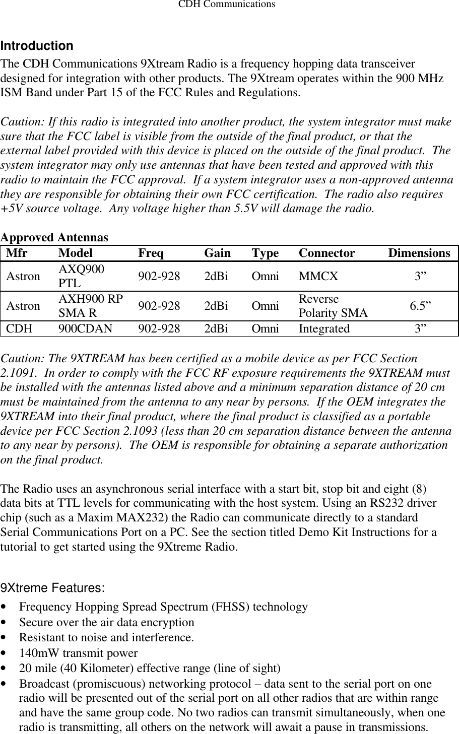 CDH Communications Introduction The CDH Communications 9Xtream Radio is a frequency hopping data transceiver designed for integration with other products. The 9Xtream operates within the 900 MHz ISM Band under Part 15 of the FCC Rules and Regulations.   Caution: If this radio is integrated into another product, the system integrator must make sure that the FCC label is visible from the outside of the final product, or that the external label provided with this device is placed on the outside of the final product.  The system integrator may only use antennas that have been tested and approved with this radio to maintain the FCC approval.  If a system integrator uses a non-approved antenna they are responsible for obtaining their own FCC certification.  The radio also requires +5V source voltage.  Any voltage higher than 5.5V will damage the radio.  Approved Antennas Mfr Model Freq Gain Type Connector Dimensions Astron AXQ900 PTL 902-928 2dBi Omni MMCX 3” Astron AXH900 RP SMA R 902-928 2dBi Omni Reverse Polarity SMA 6.5” CDH 900CDAN 902-928 2dBi Omni Integrated 3”  Caution: The 9XTREAM has been certified as a mobile device as per FCC Section 2.1091.  In order to comply with the FCC RF exposure requirements the 9XTREAM must be installed with the antennas listed above and a minimum separation distance of 20 cm must be maintained from the antenna to any near by persons.  If the OEM integrates the 9XTREAM into their final product, where the final product is classified as a portable device per FCC Section 2.1093 (less than 20 cm separation distance between the antenna to any near by persons).  The OEM is responsible for obtaining a separate authorization on the final product.  The Radio uses an asynchronous serial interface with a start bit, stop bit and eight (8) data bits at TTL levels for communicating with the host system. Using an RS232 driver chip (such as a Maxim MAX232) the Radio can communicate directly to a standard Serial Communications Port on a PC. See the section titled Demo Kit Instructions for a tutorial to get started using the 9Xtreme Radio.  9Xtreme Features: • Frequency Hopping Spread Spectrum (FHSS) technology • Secure over the air data encryption  • Resistant to noise and interference.  • 140mW transmit power • 20 mile (40 Kilometer) effective range (line of sight) • Broadcast (promiscuous) networking protocol – data sent to the serial port on one radio will be presented out of the serial port on all other radios that are within range and have the same group code. No two radios can transmit simultaneously, when one radio is transmitting, all others on the network will await a pause in transmissions. 