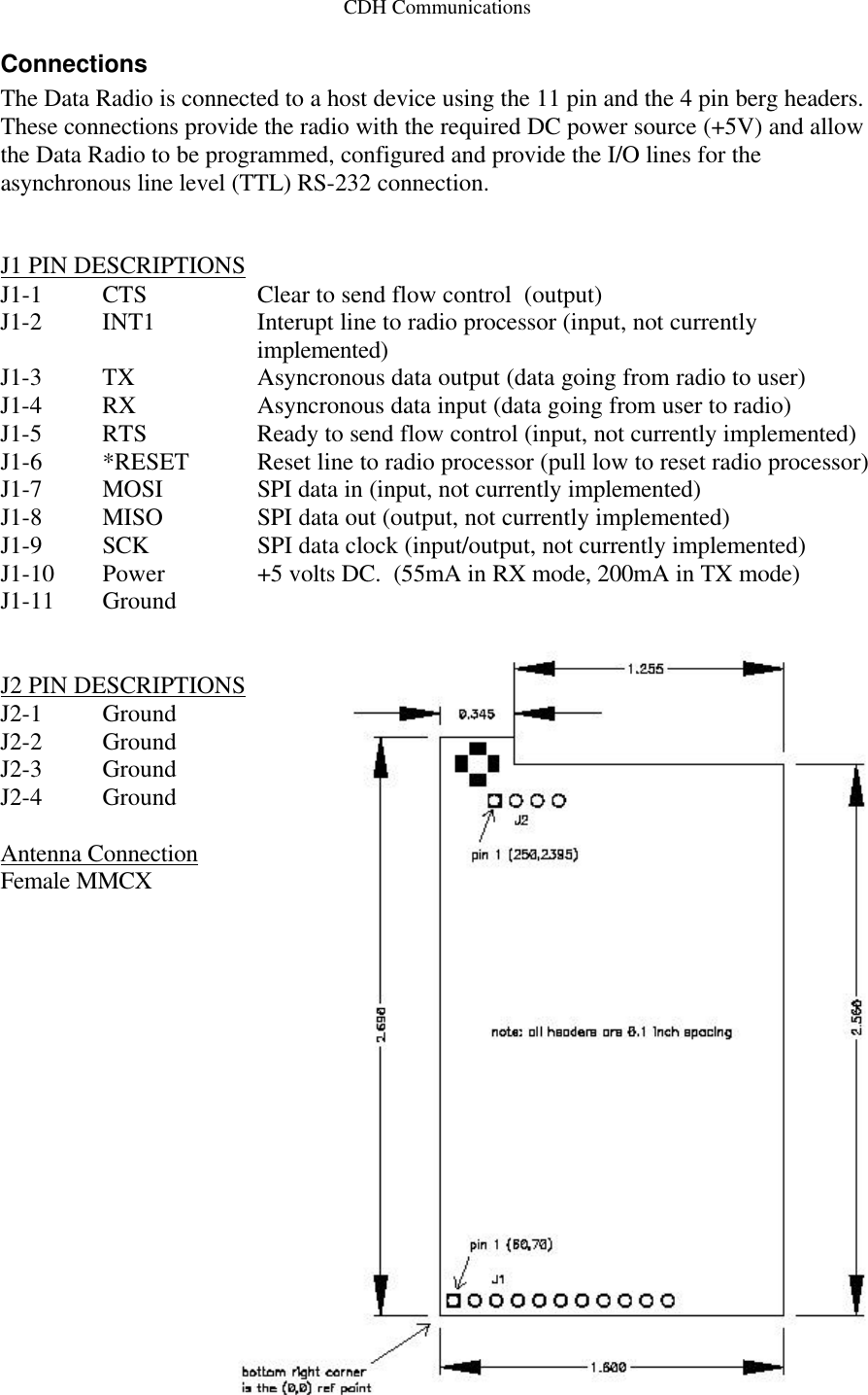 CDH Communications Connections The Data Radio is connected to a host device using the 11 pin and the 4 pin berg headers. These connections provide the radio with the required DC power source (+5V) and allow the Data Radio to be programmed, configured and provide the I/O lines for the asynchronous line level (TTL) RS-232 connection.   J1 PIN DESCRIPTIONS J1-1 CTS     Clear to send flow control  (output) J1-2 INT1    Interupt line to radio processor (input, not currently implemented) J1-3 TX      Asyncronous data output (data going from radio to user) J1-4 RX      Asyncronous data input (data going from user to radio) J1-5 RTS     Ready to send flow control (input, not currently implemented) J1-6 *RESET  Reset line to radio processor (pull low to reset radio processor) J1-7 MOSI SPI data in (input, not currently implemented) J1-8 MISO SPI data out (output, not currently implemented) J1-9 SCK SPI data clock (input/output, not currently implemented) J1-10 Power +5 volts DC.  (55mA in RX mode, 200mA in TX mode) J1-11 Ground     J2 PIN DESCRIPTIONS J2-1 Ground J2-2 Ground J2-3 Ground J2-4 Ground  Antenna Connection Female MMCX  