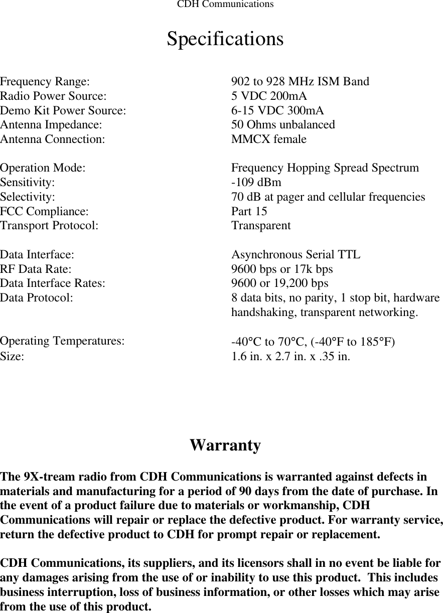 CDH Communications Specifications   Frequency Range: 902 to 928 MHz ISM Band Radio Power Source: 5 VDC 200mA Demo Kit Power Source: 6-15 VDC 300mA Antenna Impedance: 50 Ohms unbalanced Antenna Connection: MMCX female    Operation Mode: Frequency Hopping Spread Spectrum Sensitivity: -109 dBm Selectivity: 70 dB at pager and cellular frequencies FCC Compliance: Part 15 Transport Protocol: Transparent    Data Interface: Asynchronous Serial TTL RF Data Rate: 9600 bps or 17k bps Data Interface Rates: 9600 or 19,200 bps Data Protocol: 8 data bits, no parity, 1 stop bit, hardware handshaking, transparent networking.    Operating Temperatures: -40°C to 70°C, (-40°F to 185°F) Size: 1.6 in. x 2.7 in. x .35 in.      Warranty  The 9X-tream radio from CDH Communications is warranted against defects in materials and manufacturing for a period of 90 days from the date of purchase. In the event of a product failure due to materials or workmanship, CDH Communications will repair or replace the defective product. For warranty service, return the defective product to CDH for prompt repair or replacement.   CDH Communications, its suppliers, and its licensors shall in no event be liable for any damages arising from the use of or inability to use this product.  This includes business interruption, loss of business information, or other losses which may arise from the use of this product.  