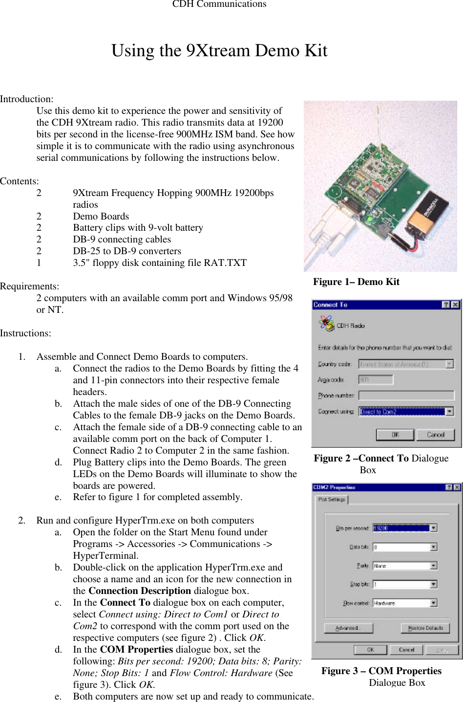 CDH Communications  Using the 9Xtream Demo Kit   Introduction: Use this demo kit to experience the power and sensitivity of the CDH 9Xtream radio. This radio transmits data at 19200 bits per second in the license-free 900MHz ISM band. See how simple it is to communicate with the radio using asynchronous serial communications by following the instructions below.    Contents: 2 9Xtream Frequency Hopping 900MHz 19200bps radios  2 Demo Boards  2 Battery clips with 9-volt battery 2 DB-9 connecting cables 2 DB-25 to DB-9 converters  1 3.5&quot; floppy disk containing file RAT.TXT  Requirements: 2 computers with an available comm port and Windows 95/98 or NT.  Instructions:  1. Assemble and Connect Demo Boards to computers. a. Connect the radios to the Demo Boards by fitting the 4 and 11-pin connectors into their respective female headers.  b. Attach the male sides of one of the DB-9 Connecting Cables to the female DB-9 jacks on the Demo Boards.  c. Attach the female side of a DB-9 connecting cable to an available comm port on the back of Computer 1. Connect Radio 2 to Computer 2 in the same fashion. d. Plug Battery clips into the Demo Boards. The green LEDs on the Demo Boards will illuminate to show the boards are powered. e. Refer to figure 1 for completed assembly.  2. Run and configure HyperTrm.exe on both computers a. Open the folder on the Start Menu found under Programs -&gt; Accessories -&gt; Communications -&gt; HyperTerminal. b. Double-click on the application HyperTrm.exe and choose a name and an icon for the new connection in the Connection Description dialogue box.  c. In the Connect To dialogue box on each computer, select Connect using: Direct to Com1 or Direct to Com2 to correspond with the comm port used on the respective computers (see figure 2) . Click OK.  d. In the COM Properties dialogue box, set the following: Bits per second: 19200; Data bits: 8; Parity: None; Stop Bits: 1 and Flow Control: Hardware (See figure 3). Click OK.  e. Both computers are now set up and ready to communicate.   Figure 1– Demo Kit Figure 2 –Connect To Dialogue Box Figure 3 – COM Properties Dialogue Box 