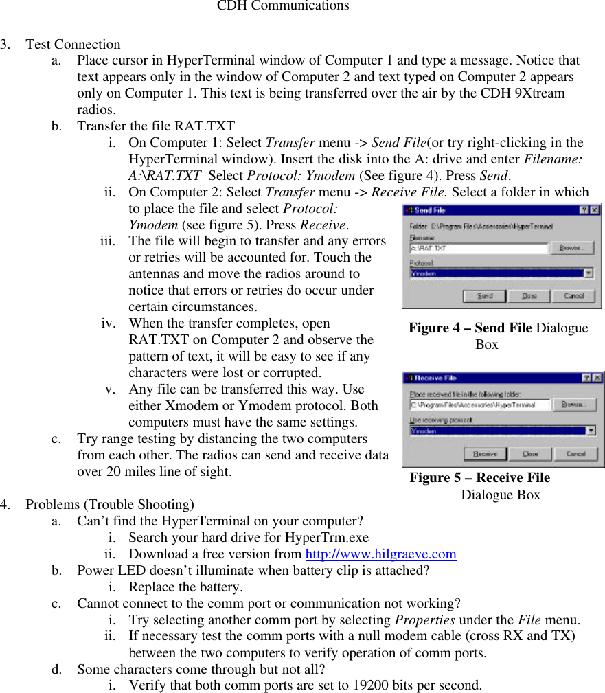 CDH Communications 3. Test Connection a. Place cursor in HyperTerminal window of Computer 1 and type a message. Notice that text appears only in the window of Computer 2 and text typed on Computer 2 appears only on Computer 1. This text is being transferred over the air by the CDH 9Xtream radios. b. Transfer the file RAT.TXT  i. On Computer 1: Select Transfer menu -&gt; Send File(or try right-clicking in the HyperTerminal window). Insert the disk into the A: drive and enter Filename: A:\RAT.TXT  Select Protocol: Ymodem (See figure 4). Press Send. ii. On Computer 2: Select Transfer menu -&gt; Receive File. Select a folder in which to place the file and select Protocol: Ymodem (see figure 5). Press Receive. iii. The file will begin to transfer and any errors or retries will be accounted for. Touch the antennas and move the radios around to notice that errors or retries do occur under certain circumstances.  iv. When the transfer completes, open RAT.TXT on Computer 2 and observe the pattern of text, it will be easy to see if any characters were lost or corrupted.  v. Any file can be transferred this way. Use either Xmodem or Ymodem protocol. Both computers must have the same settings. c. Try range testing by distancing the two computers from each other. The radios can send and receive data over 20 miles line of sight.  4. Problems (Trouble Shooting) a. Can’t find the HyperTerminal on your computer? i. Search your hard drive for HyperTrm.exe ii. Download a free version from http://www.hilgraeve.com b. Power LED doesn’t illuminate when battery clip is attached? i. Replace the battery. c. Cannot connect to the comm port or communication not working? i. Try selecting another comm port by selecting Properties under the File menu. ii. If necessary test the comm ports with a null modem cable (cross RX and TX) between the two computers to verify operation of comm ports. d. Some characters come through but not all? i. Verify that both comm ports are set to 19200 bits per second.  Figure 4 – Send File Dialogue      Box  Figure 5 – Receive File  Dialogue Box 