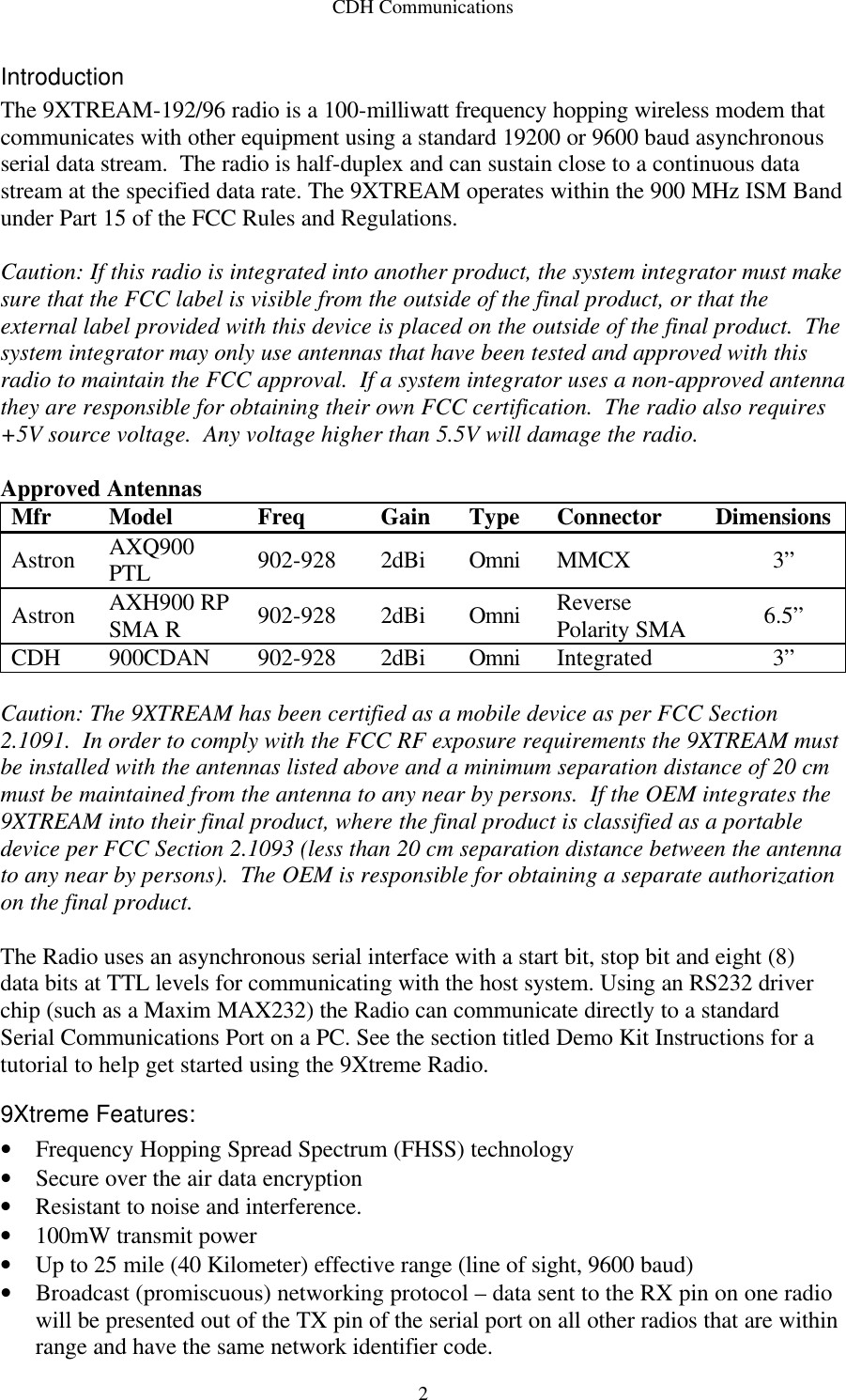 CDH Communications  2Introduction The 9XTREAM-192/96 radio is a 100-milliwatt frequency hopping wireless modem that communicates with other equipment using a standard 19200 or 9600 baud asynchronous serial data stream.  The radio is half-duplex and can sustain close to a continuous data stream at the specified data rate. The 9XTREAM operates within the 900 MHz ISM Band under Part 15 of the FCC Rules and Regulations.  Caution: If this radio is integrated into another product, the system integrator must make sure that the FCC label is visible from the outside of the final product, or that the external label provided with this device is placed on the outside of the final product.  The system integrator may only use antennas that have been tested and approved with this radio to maintain the FCC approval.  If a system integrator uses a non-approved antenna they are responsible for obtaining their own FCC certification.  The radio also requires +5V source voltage.  Any voltage higher than 5.5V will damage the radio.  Approved Antennas Mfr Model Freq Gain Type Connector Dimensions Astron AXQ900 PTL 902-928 2dBi Omni MMCX 3” Astron AXH900 RP SMA R 902-928 2dBi Omni Reverse Polarity SMA 6.5” CDH 900CDAN 902-928 2dBi Omni Integrated 3”  Caution: The 9XTREAM has been certified as a mobile device as per FCC Section 2.1091.  In order to comply with the FCC RF exposure requirements the 9XTREAM must be installed with the antennas listed above and a minimum separation distance of 20 cm must be maintained from the antenna to any near by persons.  If the OEM integrates the 9XTREAM into their final product, where the final product is classified as a portable device per FCC Section 2.1093 (less than 20 cm separation distance between the antenna to any near by persons).  The OEM is responsible for obtaining a separate authorization on the final product.  The Radio uses an asynchronous serial interface with a start bit, stop bit and eight (8) data bits at TTL levels for communicating with the host system. Using an RS232 driver chip (such as a Maxim MAX232) the Radio can communicate directly to a standard Serial Communications Port on a PC. See the section titled Demo Kit Instructions for a tutorial to help get started using the 9Xtreme Radio. 9Xtreme Features: • Frequency Hopping Spread Spectrum (FHSS) technology • Secure over the air data encryption  • Resistant to noise and interference.  • 100mW transmit power • Up to 25 mile (40 Kilometer) effective range (line of sight, 9600 baud)  • Broadcast (promiscuous) networking protocol – data sent to the RX pin on one radio will be presented out of the TX pin of the serial port on all other radios that are within range and have the same network identifier code. 