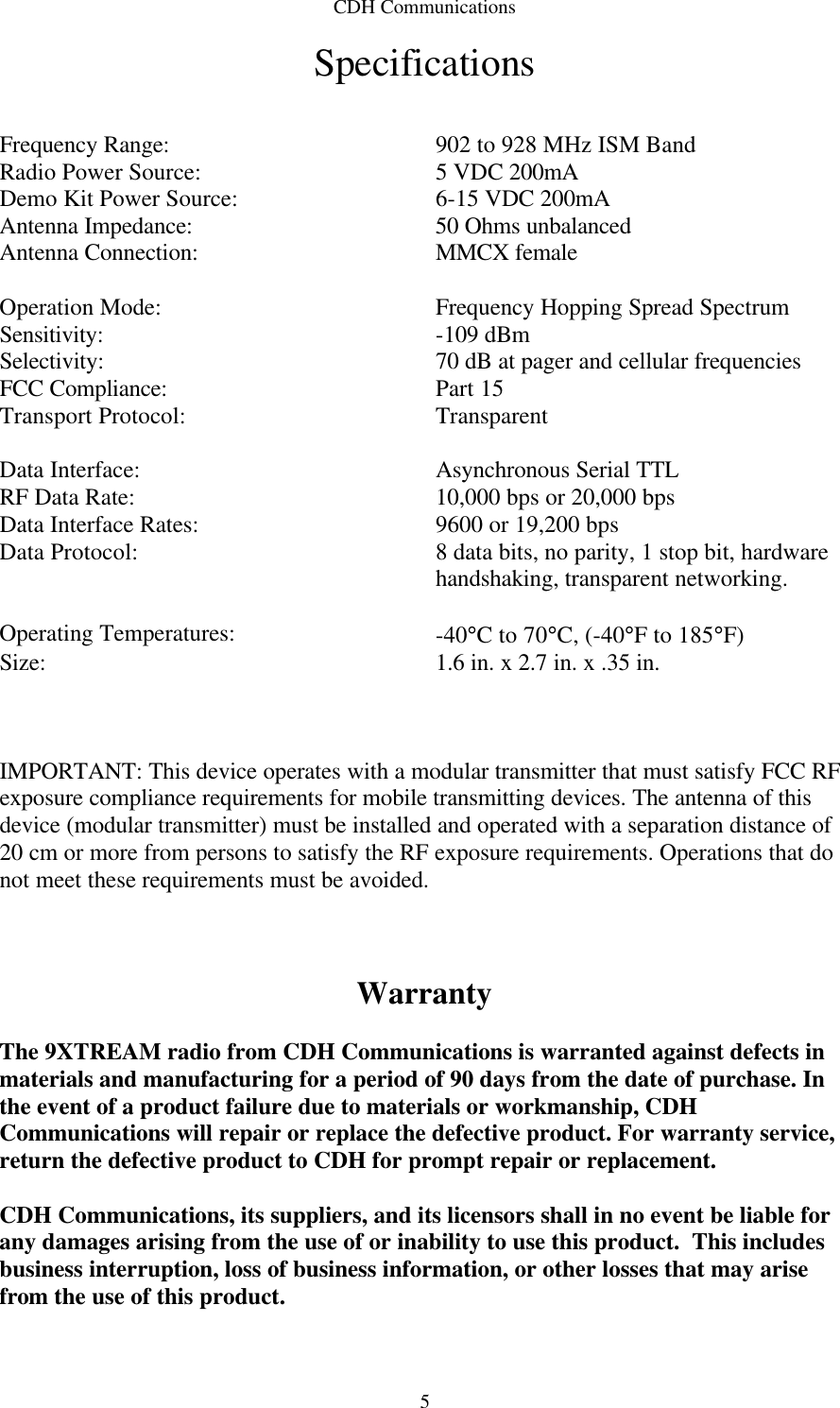 CDH Communications  5Specifications   Frequency Range: 902 to 928 MHz ISM Band Radio Power Source: 5 VDC 200mA Demo Kit Power Source: 6-15 VDC 200mA Antenna Impedance: 50 Ohms unbalanced Antenna Connection: MMCX female    Operation Mode: Frequency Hopping Spread Spectrum Sensitivity: -109 dBm Selectivity: 70 dB at pager and cellular frequencies FCC Compliance: Part 15 Transport Protocol: Transparent    Data Interface: Asynchronous Serial TTL RF Data Rate: 10,000 bps or 20,000 bps Data Interface Rates: 9600 or 19,200 bps Data Protocol: 8 data bits, no parity, 1 stop bit, hardware handshaking, transparent networking.    Operating Temperatures: -40°C to 70°C, (-40°F to 185°F) Size: 1.6 in. x 2.7 in. x .35 in.    IMPORTANT: This device operates with a modular transmitter that must satisfy FCC RF exposure compliance requirements for mobile transmitting devices. The antenna of this device (modular transmitter) must be installed and operated with a separation distance of 20 cm or more from persons to satisfy the RF exposure requirements. Operations that do not meet these requirements must be avoided.    Warranty  The 9XTREAM radio from CDH Communications is warranted against defects in materials and manufacturing for a period of 90 days from the date of purchase. In the event of a product failure due to materials or workmanship, CDH Communications will repair or replace the defective product. For warranty service, return the defective product to CDH for prompt repair or replacement.   CDH Communications, its suppliers, and its licensors shall in no event be liable for any damages arising from the use of or inability to use this product.  This includes business interruption, loss of business information, or other losses that may arise from the use of this product.  