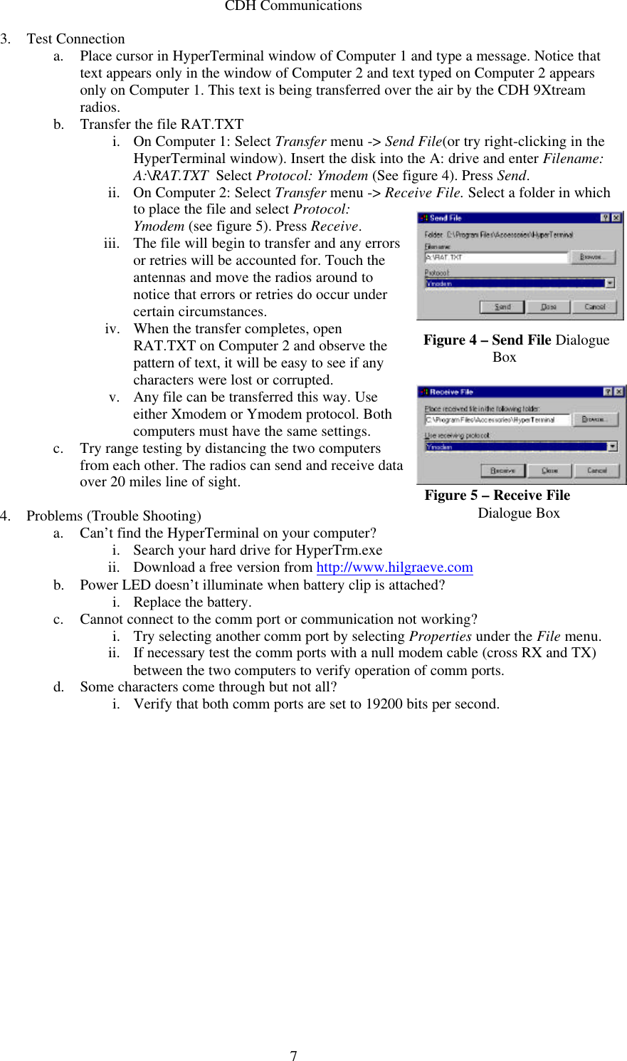 CDH Communications  73. Test Connection a. Place cursor in HyperTerminal window of Computer 1 and type a message. Notice that text appears only in the window of Computer 2 and text typed on Computer 2 appears only on Computer 1. This text is being transferred over the air by the CDH 9Xtream radios. b. Transfer the file RAT.TXT  i. On Computer 1: Select Transfer menu -&gt; Send File(or try right-clicking in the HyperTerminal window). Insert the disk into the A: drive and enter Filename: A:\RAT.TXT  Select Protocol: Ymodem (See figure 4). Press Send. ii. On Computer 2: Select Transfer menu -&gt; Receive File. Select a folder in which to place the file and select Protocol: Ymodem (see figure 5). Press Receive. iii. The file will begin to transfer and any errors or retries will be accounted for. Touch the antennas and move the radios around to notice that errors or retries do occur under certain circumstances.  iv. When the transfer completes, open RAT.TXT on Computer 2 and observe the pattern of text, it will be easy to see if any characters were lost or corrupted.  v. Any file can be transferred this way. Use either Xmodem or Ymodem protocol. Both computers must have the same settings. c. Try range testing by distancing the two computers from each other. The radios can send and receive data over 20 miles line of sight.  4. Problems (Trouble Shooting) a. Can’t find the HyperTerminal on your computer? i. Search your hard drive for HyperTrm.exe ii. Download a free version from http://www.hilgraeve.com b. Power LED doesn’t illuminate when battery clip is attached? i. Replace the battery. c. Cannot connect to the comm port or communication not working? i. Try selecting another comm port by selecting Properties under the File menu. ii. If necessary test the comm ports with a null modem cable (cross RX and TX) between the two computers to verify operation of comm ports. d. Some characters come through but not all? i. Verify that both comm ports are set to 19200 bits per second.  Figure 4 – Send File Dialogue      Box  Figure 5 – Receive File  Dialogue Box 