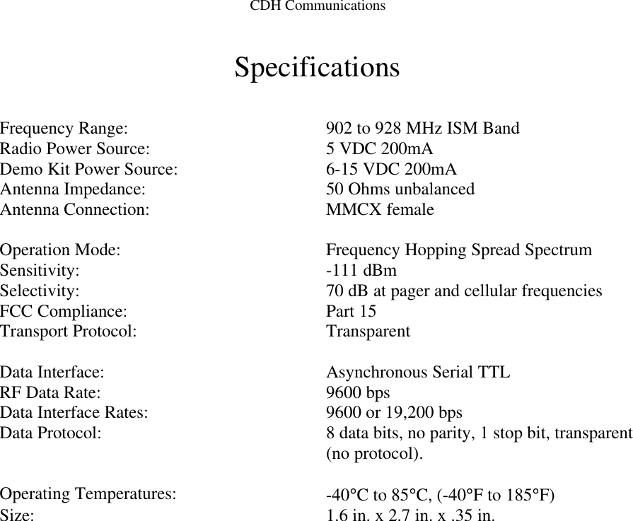 CDH CommunicationsSpecificationsFrequency Range: 902 to 928 MHz ISM BandRadio Power Source: 5 VDC 200mADemo Kit Power Source: 6-15 VDC 200mAAntenna Impedance: 50 Ohms unbalancedAntenna Connection: MMCX femaleOperation Mode: Frequency Hopping Spread SpectrumSensitivity: -111 dBmSelectivity: 70 dB at pager and cellular frequenciesFCC Compliance: Part 15Transport Protocol: TransparentData Interface: Asynchronous Serial TTLRF Data Rate: 9600 bpsData Interface Rates: 9600 or 19,200 bpsData Protocol: 8 data bits, no parity, 1 stop bit, transparent(no protocol).Operating Temperatures: -40°C to 85°C, (-40°F to 185°F)Size: 1.6 in. x 2.7 in. x .35 in.