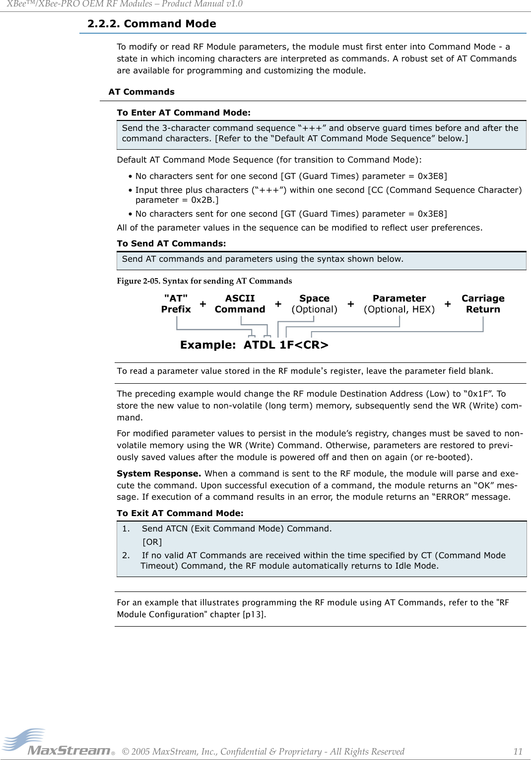 XBee™/XBee‐PROOEMRFModules–ProductManualv1.0©2005MaxStream,Inc.,Confidential&amp;Proprietary‐AllRightsReserved 112.2.2. Command ModeTo modify or read RF Module parameters, the module must first enter into Command Mode - a state in which incoming characters are interpreted as commands. A robust set of AT Commands are available for programming and customizing the module. AT CommandsTo Enter AT Command Mode:Default AT Command Mode Sequence (for transition to Command Mode):• No characters sent for one second [GT (Guard Times) parameter = 0x3E8]• Input three plus characters (“+++”) within one second [CC (Command Sequence Character) parameter = 0x2B.]• No characters sent for one second [GT (Guard Times) parameter = 0x3E8]All of the parameter values in the sequence can be modified to reflect user preferences.To Send AT Commands:Figure2‐05.SyntaxforsendingATCommandsTo read a parameter value stored in the RF module’s register, leave the parameter field blank.The preceding example would change the RF module Destination Address (Low) to “0x1F”. To store the new value to non-volatile (long term) memory, subsequently send the WR (Write) com-mand.For modified parameter values to persist in the module’s registry, changes must be saved to non-volatile memory using the WR (Write) Command. Otherwise, parameters are restored to previ-ously saved values after the module is powered off and then on again (or re-booted).System Response. When a command is sent to the RF module, the module will parse and exe-cute the command. Upon successful execution of a command, the module returns an “OK” mes-sage. If execution of a command results in an error, the module returns an “ERROR” message.To Exit AT Command Mode:For an example that illustrates programming the RF module using AT Commands, refer to the &quot;RF Module Configuration&quot; chapter [p13].Send the 3-character command sequence “+++” and observe guard times before and after the command characters. [Refer to the “Default AT Command Mode Sequence” below.]Send AT commands and parameters using the syntax shown below.1.    Send ATCN (Exit Command Mode) Command.       [OR]2.    If no valid AT Commands are received within the time specified by CT (Command Mode Timeout) Command, the RF module automatically returns to Idle Mode. 