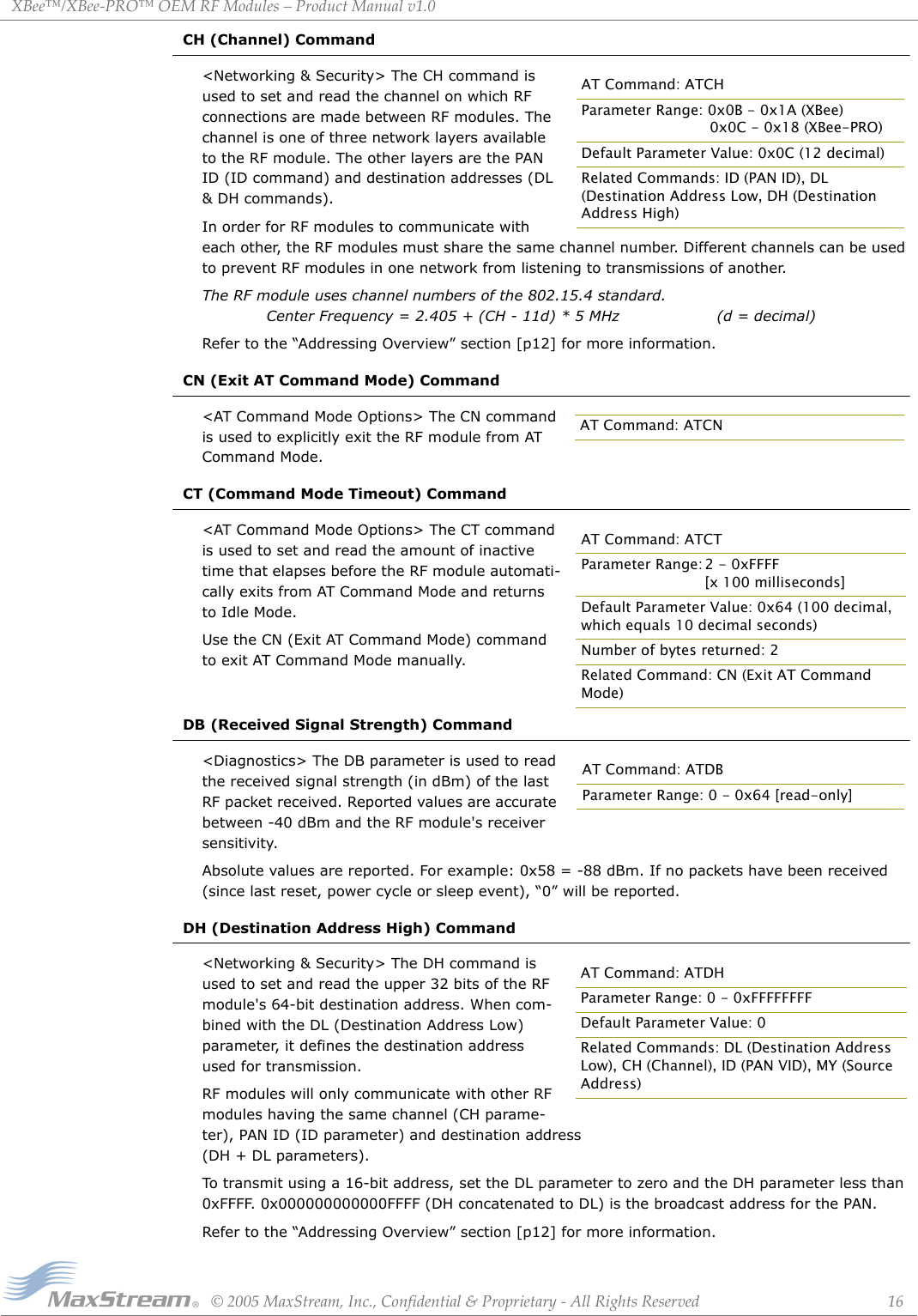 XBee™/XBee‐PRO™OEMRFModules–ProductManualv1.0©2005MaxStream,Inc.,Confidential&amp;Proprietary‐AllRightsReserved 16CH (Channel) Command&lt;Networking &amp; Security&gt; The CH command is used to set and read the channel on which RF connections are made between RF modules. The channel is one of three network layers available to the RF module. The other layers are the PAN ID (ID command) and destination addresses (DL &amp; DH commands).In order for RF modules to communicate with each other, the RF modules must share the same channel number. Different channels can be used to prevent RF modules in one network from listening to transmissions of another.The RF module uses channel numbers of the 802.15.4 standard.   Center Frequency = 2.405 + (CH - 11d) * 5 MHz (d = decimal)Refer to the “Addressing Overview” section [p12] for more information.CN (Exit AT Command Mode) Command&lt;AT Command Mode Options&gt; The CN command is used to explicitly exit the RF module from AT Command Mode.CT (Command Mode Timeout) Command&lt;AT Command Mode Options&gt; The CT command is used to set and read the amount of inactive time that elapses before the RF module automati-cally exits from AT Command Mode and returns to Idle Mode.Use the CN (Exit AT Command Mode) command to exit AT Command Mode manually.DB (Received Signal Strength) Command&lt;Diagnostics&gt; The DB parameter is used to read the received signal strength (in dBm) of the last RF packet received. Reported values are accurate between -40 dBm and the RF module&apos;s receiver sensitivity.Absolute values are reported. For example: 0x58 = -88 dBm. If no packets have been received (since last reset, power cycle or sleep event), “0” will be reported.DH (Destination Address High) Command&lt;Networking &amp; Security&gt; The DH command is used to set and read the upper 32 bits of the RF module&apos;s 64-bit destination address. When com-bined with the DL (Destination Address Low) parameter, it defines the destination address used for transmission.RF modules will only communicate with other RF modules having the same channel (CH parame-ter), PAN ID (ID parameter) and destination address (DH + DL parameters).To transmit using a 16-bit address, set the DL parameter to zero and the DH parameter less than 0xFFFF. 0x000000000000FFFF (DH concatenated to DL) is the broadcast address for the PAN.Refer to the “Addressing Overview” section [p12] for more information.AT Command: ATCHParameter Range: 0x0B - 0x1A (XBee)  0x0C - 0x18 (XBee-PRO)Default Parameter Value: 0x0C (12 decimal)Related Commands: ID (PAN ID), DL (Destination Address Low, DH (Destination Address High)AT Command: ATCNAT Command: ATCTParameter Range: 2 - 0xFFFF [x 100 milliseconds]Default Parameter Value: 0x64 (100 decimal, which equals 10 decimal seconds)Number of bytes returned: 2Related Command: CN (Exit AT Command Mode)AT Command: ATDBParameter Range: 0 - 0x64 [read-only]AT Command: ATDHParameter Range: 0 - 0xFFFFFFFFDefault Parameter Value: 0Related Commands: DL (Destination Address Low), CH (Channel), ID (PAN VID), MY (Source Address)