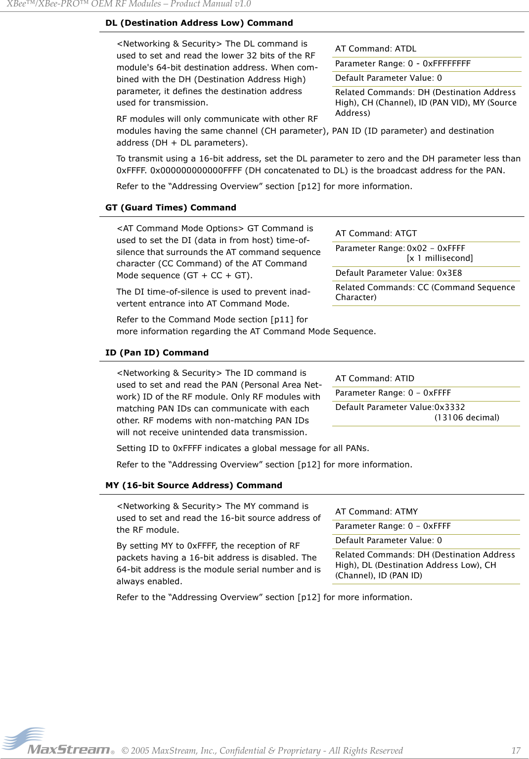 XBee™/XBee‐PRO™OEMRFModules–ProductManualv1.0©2005MaxStream,Inc.,Confidential&amp;Proprietary‐AllRightsReserved 17DL (Destination Address Low) Command&lt;Networking &amp; Security&gt; The DL command is used to set and read the lower 32 bits of the RF module&apos;s 64-bit destination address. When com-bined with the DH (Destination Address High) parameter, it defines the destination address used for transmission.RF modules will only communicate with other RF modules having the same channel (CH parameter), PAN ID (ID parameter) and destination address (DH + DL parameters).To transmit using a 16-bit address, set the DL parameter to zero and the DH parameter less than 0xFFFF. 0x000000000000FFFF (DH concatenated to DL) is the broadcast address for the PAN.Refer to the “Addressing Overview” section [p12] for more information.GT (Guard Times) Command&lt;AT Command Mode Options&gt; GT Command is used to set the DI (data in from host) time-of-silence that surrounds the AT command sequence character (CC Command) of the AT Command Mode sequence (GT + CC + GT). The DI time-of-silence is used to prevent inad-vertent entrance into AT Command Mode.Refer to the Command Mode section [p11] for more information regarding the AT Command Mode Sequence.ID (Pan ID) Command&lt;Networking &amp; Security&gt; The ID command is used to set and read the PAN (Personal Area Net-work) ID of the RF module. Only RF modules with matching PAN IDs can communicate with each other. RF modems with non-matching PAN IDs will not receive unintended data transmission.Setting ID to 0xFFFF indicates a global message for all PANs.Refer to the “Addressing Overview” section [p12] for more information.MY (16-bit Source Address) Command&lt;Networking &amp; Security&gt; The MY command is used to set and read the 16-bit source address of the RF module.By setting MY to 0xFFFF, the reception of RF packets having a 16-bit address is disabled. The 64-bit address is the module serial number and is always enabled.Refer to the “Addressing Overview” section [p12] for more information.AT Command: ATDLParameter Range: 0 - 0xFFFFFFFFDefault Parameter Value: 0Related Commands: DH (Destination Address High), CH (Channel), ID (PAN VID), MY (Source Address)AT Command: ATGTParameter Range: 0x02 - 0xFFFF [x 1 millisecond]Default Parameter Value: 0x3E8Related Commands: CC (Command Sequence Character)AT Command: ATIDParameter Range: 0 - 0xFFFFDefault Parameter Value:0x3332(13106 decimal)AT Command: ATMYParameter Range: 0 - 0xFFFFDefault Parameter Value: 0Related Commands: DH (Destination Address High), DL (Destination Address Low), CH (Channel), ID (PAN ID)