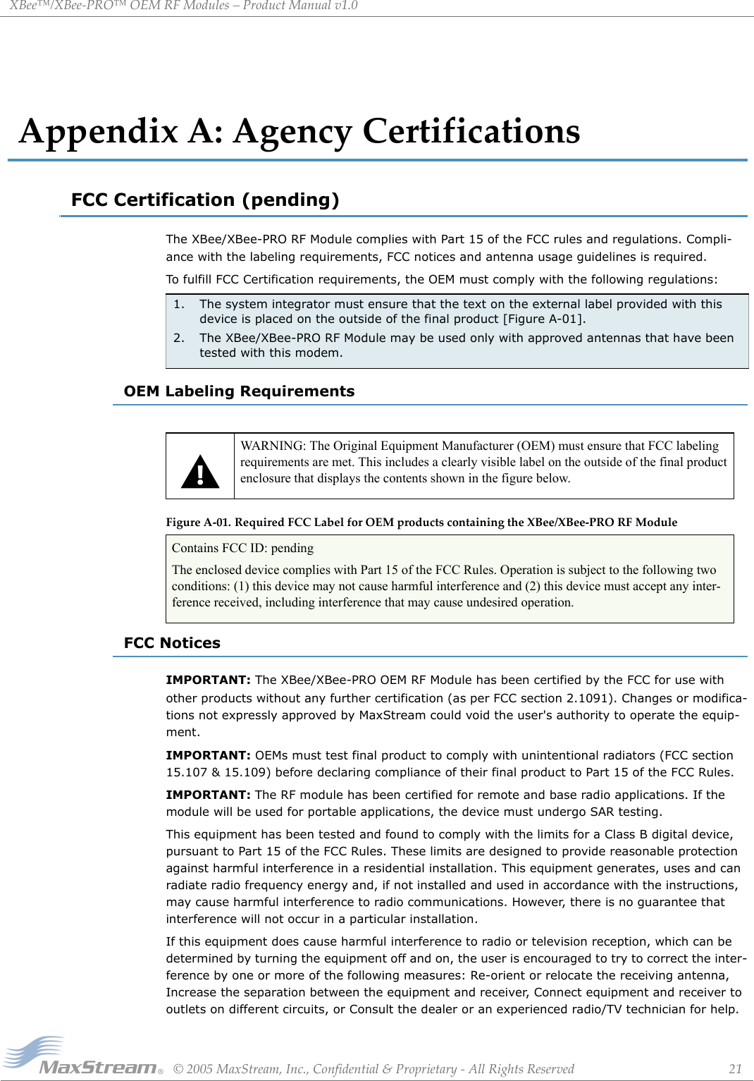 XBee™/XBee‐PRO™OEMRFModules–ProductManualv1.0©2005MaxStream,Inc.,Confidential&amp;Proprietary‐AllRightsReserved 21AppendixA:AgencyCertificationsFCC Certification (pending)The XBee/XBee-PRO RF Module complies with Part 15 of the FCC rules and regulations. Compli-ance with the labeling requirements, FCC notices and antenna usage guidelines is required.To fulfill FCC Certification requirements, the OEM must comply with the following regulations:OEM Labeling RequirementsFigureA‐01. RequiredFCCLabelforOEMproductscontainingtheXBee/XBee‐PRORFModuleFCC NoticesIMPORTANT: The XBee/XBee-PRO OEM RF Module has been certified by the FCC for use with other products without any further certification (as per FCC section 2.1091). Changes or modifica-tions not expressly approved by MaxStream could void the user&apos;s authority to operate the equip-ment.IMPORTANT: OEMs must test final product to comply with unintentional radiators (FCC section 15.107 &amp; 15.109) before declaring compliance of their final product to Part 15 of the FCC Rules.IMPORTANT: The RF module has been certified for remote and base radio applications. If the module will be used for portable applications, the device must undergo SAR testing.This equipment has been tested and found to comply with the limits for a Class B digital device, pursuant to Part 15 of the FCC Rules. These limits are designed to provide reasonable protection against harmful interference in a residential installation. This equipment generates, uses and can radiate radio frequency energy and, if not installed and used in accordance with the instructions, may cause harmful interference to radio communications. However, there is no guarantee that interference will not occur in a particular installation. If this equipment does cause harmful interference to radio or television reception, which can be determined by turning the equipment off and on, the user is encouraged to try to correct the inter-ference by one or more of the following measures: Re-orient or relocate the receiving antenna, Increase the separation between the equipment and receiver, Connect equipment and receiver to outlets on different circuits, or Consult the dealer or an experienced radio/TV technician for help.1. The system integrator must ensure that the text on the external label provided with this device is placed on the outside of the final product [Figure A-01].2. The XBee/XBee-PRO RF Module may be used only with approved antennas that have been tested with this modem.WARNING: The Original Equipment Manufacturer (OEM) must ensure that FCC labeling requirements are met. This includes a clearly visible label on the outside of the final product enclosure that displays the contents shown in the figure below.Contains FCC ID: pendingThe enclosed device complies with Part 15 of the FCC Rules. Operation is subject to the following two conditions: (1) this device may not cause harmful interference and (2) this device must accept any inter-ference received, including interference that may cause undesired operation.