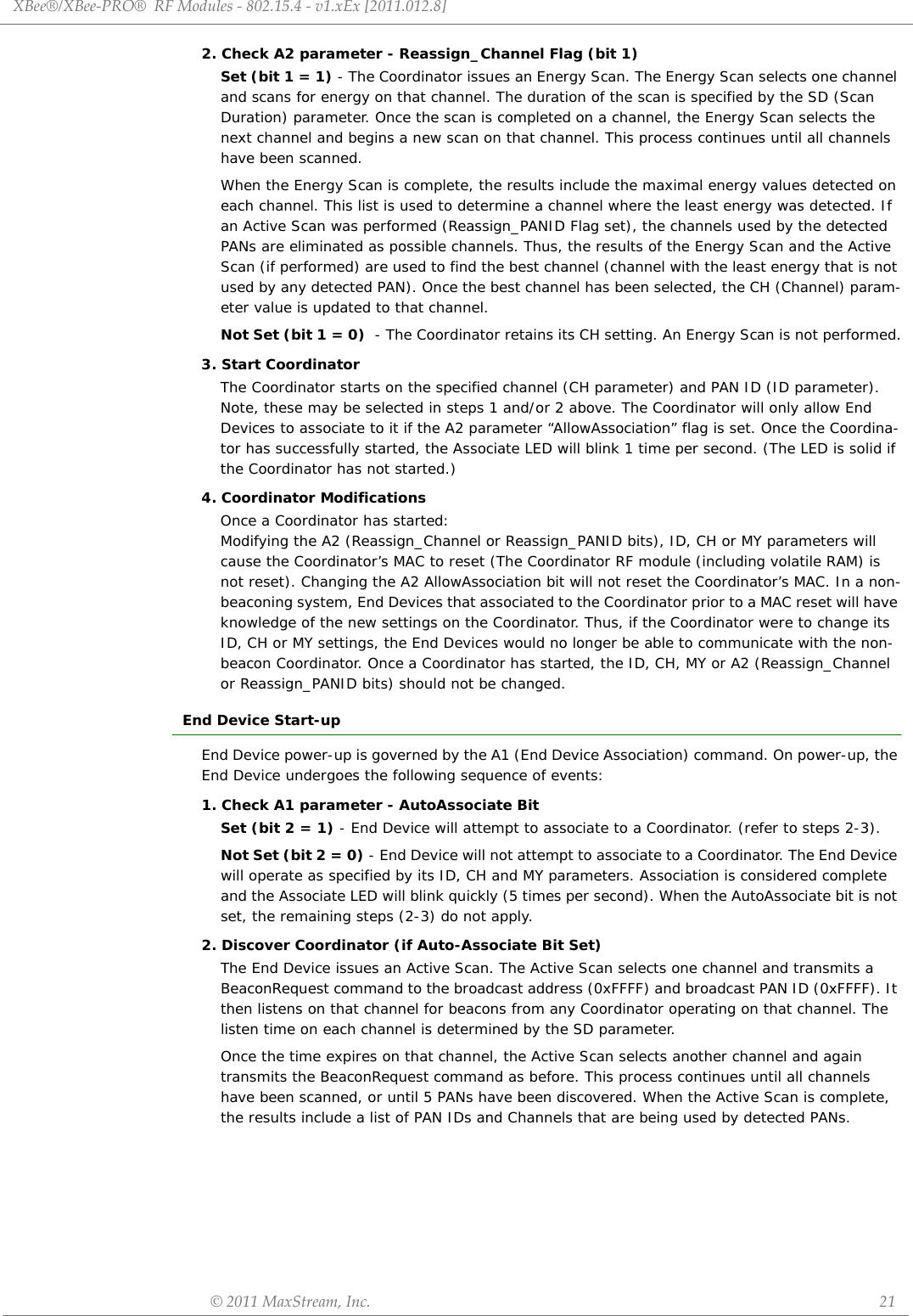 XBee®/XBee‐PRO®RFModules‐802.15.4‐v1.xEx[2011.012.8]©2011MaxStream,Inc. 212. Check A2 parameter - Reassign_Channel Flag (bit 1)Set (bit 1 = 1) - The Coordinator issues an Energy Scan. The Energy Scan selects one channel and scans for energy on that channel. The duration of the scan is specified by the SD (Scan Duration) parameter. Once the scan is completed on a channel, the Energy Scan selects the next channel and begins a new scan on that channel. This process continues until all channels have been scanned. When the Energy Scan is complete, the results include the maximal energy values detected on each channel. This list is used to determine a channel where the least energy was detected. If an Active Scan was performed (Reassign_PANID Flag set), the channels used by the detected PANs are eliminated as possible channels. Thus, the results of the Energy Scan and the Active Scan (if performed) are used to find the best channel (channel with the least energy that is not used by any detected PAN). Once the best channel has been selected, the CH (Channel) param-eter value is updated to that channel.Not Set (bit 1 = 0)  - The Coordinator retains its CH setting. An Energy Scan is not performed.3. Start CoordinatorThe Coordinator starts on the specified channel (CH parameter) and PAN ID (ID parameter). Note, these may be selected in steps 1 and/or 2 above. The Coordinator will only allow End Devices to associate to it if the A2 parameter “AllowAssociation” flag is set. Once the Coordina-tor has successfully started, the Associate LED will blink 1 time per second. (The LED is solid if the Coordinator has not started.)4. Coordinator ModificationsOnce a Coordinator has started: Modifying the A2 (Reassign_Channel or Reassign_PANID bits), ID, CH or MY parameters will cause the Coordinator’s MAC to reset (The Coordinator RF module (including volatile RAM) is not reset). Changing the A2 AllowAssociation bit will not reset the Coordinator’s MAC. In a non-beaconing system, End Devices that associated to the Coordinator prior to a MAC reset will have knowledge of the new settings on the Coordinator. Thus, if the Coordinator were to change its ID, CH or MY settings, the End Devices would no longer be able to communicate with the non-beacon Coordinator. Once a Coordinator has started, the ID, CH, MY or A2 (Reassign_Channel or Reassign_PANID bits) should not be changed.End Device Start-upEnd Device power-up is governed by the A1 (End Device Association) command. On power-up, the End Device undergoes the following sequence of events:1. Check A1 parameter - AutoAssociate BitSet (bit 2 = 1) - End Device will attempt to associate to a Coordinator. (refer to steps 2-3).Not Set (bit 2 = 0) - End Device will not attempt to associate to a Coordinator. The End Device will operate as specified by its ID, CH and MY parameters. Association is considered complete and the Associate LED will blink quickly (5 times per second). When the AutoAssociate bit is not set, the remaining steps (2-3) do not apply.2. Discover Coordinator (if Auto-Associate Bit Set)The End Device issues an Active Scan. The Active Scan selects one channel and transmits a BeaconRequest command to the broadcast address (0xFFFF) and broadcast PAN ID (0xFFFF). It then listens on that channel for beacons from any Coordinator operating on that channel. The listen time on each channel is determined by the SD parameter. Once the time expires on that channel, the Active Scan selects another channel and again transmits the BeaconRequest command as before. This process continues until all channels have been scanned, or until 5 PANs have been discovered. When the Active Scan is complete, the results include a list of PAN IDs and Channels that are being used by detected PANs. 