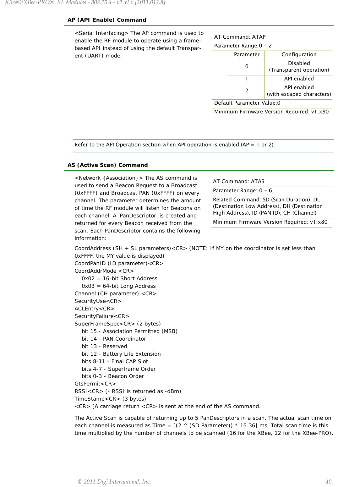 XBee®/XBee‐PRO®RFModules‐802.15.4‐v1.xEx[2011.012.8]©2011DigiInternatonal,Inc. 40AP (API Enable) Command&lt;Serial Interfacing&gt; The AP command is used to enable the RF module to operate using a frame-based API instead of using the default Transpar-ent (UART) mode.Refer to the API Operation section when API operation is enabled (AP = 1 or 2).AS (Active Scan) Command&lt;Network {Association}&gt; The AS command is used to send a Beacon Request to a Broadcast  (0xFFFF) and Broadcast PAN (0xFFFF) on every channel. The parameter determines the amount of time the RF module will listen for Beacons on each channel. A ‘PanDescriptor’ is created and returned for every Beacon received from the scan. Each PanDescriptor contains the following information:CoordAddress (SH + SL parameters)&lt;CR&gt; (NOTE: If MY on the coordinator is set less than 0xFFFF, the MY value is displayed)CoordPanID (ID parameter)&lt;CR&gt;CoordAddrMode &lt;CR&gt;0x02 = 16-bit Short Address 0x03 = 64-bit Long Address Channel (CH parameter) &lt;CR&gt; SecurityUse&lt;CR&gt; ACLEntry&lt;CR&gt; SecurityFailure&lt;CR&gt; SuperFrameSpec&lt;CR&gt; (2 bytes):bit 15 - Association Permitted (MSB) bit 14 - PAN Coordinator bit 13 - Reserved bit 12 - Battery Life Extensionbits 8-11 - Final CAP Slot bits 4-7 - Superframe Order bits 0-3 - Beacon Order GtsPermit&lt;CR&gt; RSSI&lt;CR&gt; (- RSSI is returned as -dBm) TimeStamp&lt;CR&gt; (3 bytes) &lt;CR&gt; (A carriage return &lt;CR&gt; is sent at the end of the AS command.The Active Scan is capable of returning up to 5 PanDescriptors in a scan. The actual scan time on each channel is measured as Time = [(2 ^ (SD Parameter)) * 15.36] ms. Total scan time is this time multiplied by the number of channels to be scanned (16 for the XBee, 12 for the XBee-PRO).AT Command: ATAPParameter Range:0 - 2Parameter Configuration0Disabled(Transparent operation)1 API enabled2API enabled (with escaped characters)Default Parameter Value:0Minimum Firmware Version Required: v1.x80AT Command: ATASParameter Range: 0 - 6Related Command: SD (Scan Duration), DL (Destination Low Address), DH (Destination High Address), ID (PAN ID), CH (Channel)Minimum Firmware Version Required: v1.x80