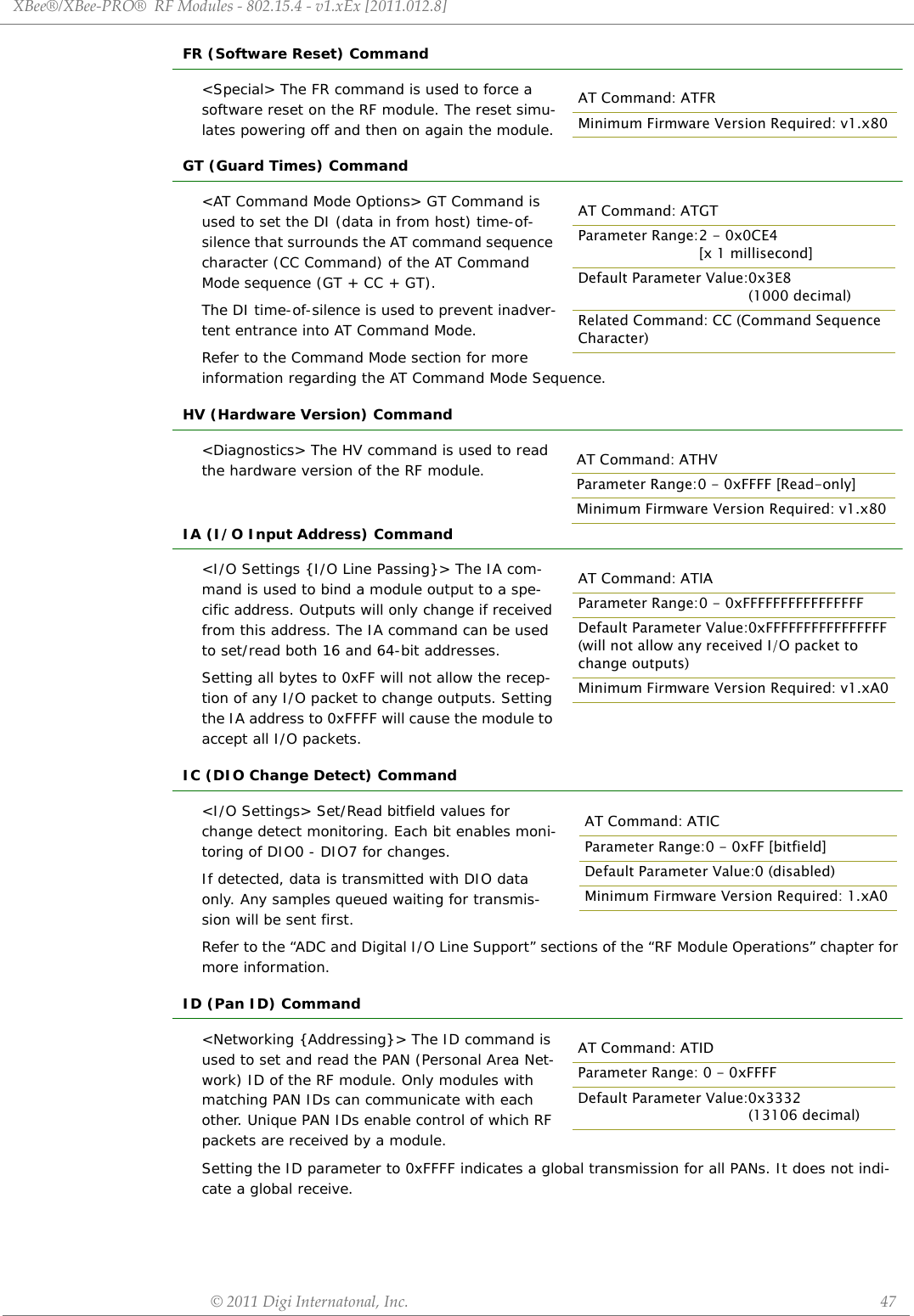 XBee®/XBee‐PRO®RFModules‐802.15.4‐v1.xEx[2011.012.8]©2011DigiInternatonal,Inc. 47FR (Software Reset) Command&lt;Special&gt; The FR command is used to force a software reset on the RF module. The reset simu-lates powering off and then on again the module.GT (Guard Times) Command&lt;AT Command Mode Options&gt; GT Command is used to set the DI (data in from host) time-of-silence that surrounds the AT command sequence character (CC Command) of the AT Command Mode sequence (GT + CC + GT). The DI time-of-silence is used to prevent inadver-tent entrance into AT Command Mode.Refer to the Command Mode section for more information regarding the AT Command Mode Sequence.HV (Hardware Version) Command&lt;Diagnostics&gt; The HV command is used to read the hardware version of the RF module.IA (I/O Input Address) Command&lt;I/O Settings {I/O Line Passing}&gt; The IA com-mand is used to bind a module output to a spe-cific address. Outputs will only change if received from this address. The IA command can be used to set/read both 16 and 64-bit addresses.Setting all bytes to 0xFF will not allow the recep-tion of any I/O packet to change outputs. Setting the IA address to 0xFFFF will cause the module to accept all I/O packets.IC (DIO Change Detect) Command&lt;I/O Settings&gt; Set/Read bitfield values for change detect monitoring. Each bit enables moni-toring of DIO0 - DIO7 for changes. If detected, data is transmitted with DIO data only. Any samples queued waiting for transmis-sion will be sent first.Refer to the “ADC and Digital I/O Line Support” sections of the “RF Module Operations” chapter for more information.ID (Pan ID) Command&lt;Networking {Addressing}&gt; The ID command is used to set and read the PAN (Personal Area Net-work) ID of the RF module. Only modules with matching PAN IDs can communicate with each other. Unique PAN IDs enable control of which RF packets are received by a module.Setting the ID parameter to 0xFFFF indicates a global transmission for all PANs. It does not indi-cate a global receive.AT Command: ATFRMinimum Firmware Version Required: v1.x80AT Command: ATGTParameter Range:2 - 0x0CE4 [x 1 millisecond]Default Parameter Value:0x3E8 (1000 decimal)Related Command: CC (Command Sequence Character)AT Command: ATHVParameter Range:0 - 0xFFFF [Read-only]Minimum Firmware Version Required: v1.x80AT Command: ATIAParameter Range:0 - 0xFFFFFFFFFFFFFFFFDefault Parameter Value:0xFFFFFFFFFFFFFFFF(will not allow any received I/O packet to change outputs)Minimum Firmware Version Required: v1.xA0AT Command: ATICParameter Range:0 - 0xFF [bitfield]Default Parameter Value:0 (disabled)Minimum Firmware Version Required: 1.xA0AT Command: ATIDParameter Range: 0 - 0xFFFFDefault Parameter Value:0x3332(13106 decimal)