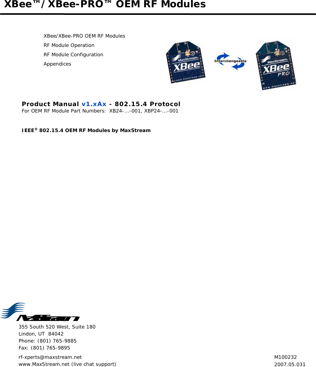 MaxStream355 South 520 West, Suite 180 Lindon, UT  84042 Phone: (801) 765-9885 Fax: (801) 765-9895rf-xperts@maxstream.net www.MaxStream.net (live chat support)XBee™/XBee-PRO™ OEM RF ModulesXBee/XBee-PRO OEM RF ModulesRF Module OperationRF Module ConfigurationAppendicesProduct Manual v1.xAx - 802.15.4 ProtocolFor OEM RF Module Part Numbers: XB24-...-001, XBP24-...-001IEEE® 802.15.4 OEM RF Modules by MaxStream M1002322007.05.031