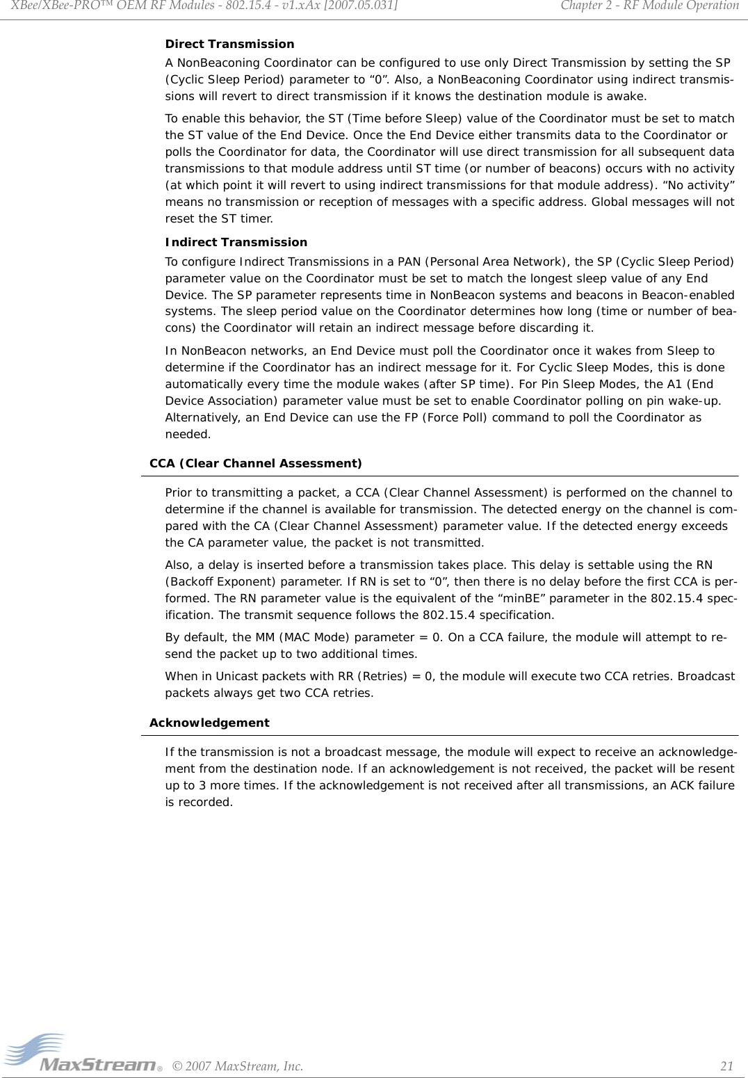 XBee/XBee‐PRO™OEMRFModules‐802.15.4‐v1.xAx[2007.05.031]©2007MaxStream,Inc. 21Chapter2‐RFModuleOperationDirect TransmissionA NonBeaconing Coordinator can be configured to use only Direct Transmission by setting the SP (Cyclic Sleep Period) parameter to “0”. Also, a NonBeaconing Coordinator using indirect transmis-sions will revert to direct transmission if it knows the destination module is awake.To enable this behavior, the ST (Time before Sleep) value of the Coordinator must be set to match the ST value of the End Device. Once the End Device either transmits data to the Coordinator or polls the Coordinator for data, the Coordinator will use direct transmission for all subsequent data transmissions to that module address until ST time (or number of beacons) occurs with no activity (at which point it will revert to using indirect transmissions for that module address). “No activity” means no transmission or reception of messages with a specific address. Global messages will not reset the ST timer.Indirect TransmissionTo configure Indirect Transmissions in a PAN (Personal Area Network), the SP (Cyclic Sleep Period) parameter value on the Coordinator must be set to match the longest sleep value of any End Device. The SP parameter represents time in NonBeacon systems and beacons in Beacon-enabled systems. The sleep period value on the Coordinator determines how long (time or number of bea-cons) the Coordinator will retain an indirect message before discarding it.In NonBeacon networks, an End Device must poll the Coordinator once it wakes from Sleep to determine if the Coordinator has an indirect message for it. For Cyclic Sleep Modes, this is done automatically every time the module wakes (after SP time). For Pin Sleep Modes, the A1 (End Device Association) parameter value must be set to enable Coordinator polling on pin wake-up. Alternatively, an End Device can use the FP (Force Poll) command to poll the Coordinator as needed.CCA (Clear Channel Assessment)Prior to transmitting a packet, a CCA (Clear Channel Assessment) is performed on the channel to determine if the channel is available for transmission. The detected energy on the channel is com-pared with the CA (Clear Channel Assessment) parameter value. If the detected energy exceeds the CA parameter value, the packet is not transmitted. Also, a delay is inserted before a transmission takes place. This delay is settable using the RN (Backoff Exponent) parameter. If RN is set to “0”, then there is no delay before the first CCA is per-formed. The RN parameter value is the equivalent of the “minBE” parameter in the 802.15.4 spec-ification. The transmit sequence follows the 802.15.4 specification.By default, the MM (MAC Mode) parameter = 0. On a CCA failure, the module will attempt to re-send the packet up to two additional times.When in Unicast packets with RR (Retries) = 0, the module will execute two CCA retries. Broadcast packets always get two CCA retries.AcknowledgementIf the transmission is not a broadcast message, the module will expect to receive an acknowledge-ment from the destination node. If an acknowledgement is not received, the packet will be resent up to 3 more times. If the acknowledgement is not received after all transmissions, an ACK failure is recorded.