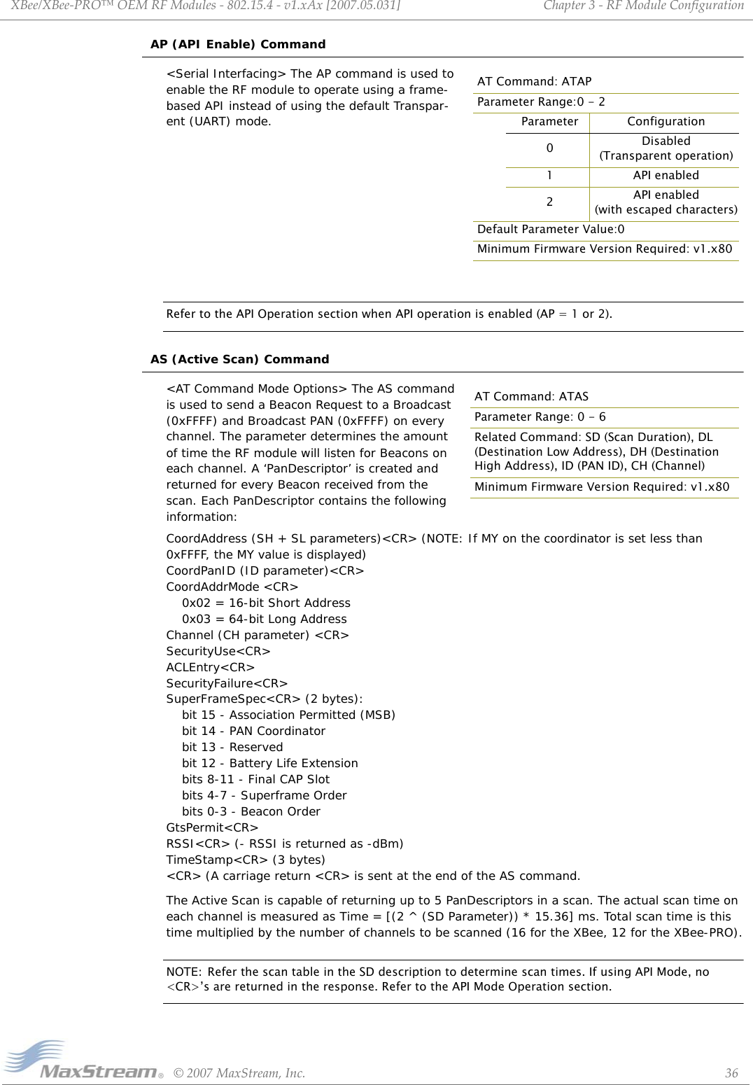 XBee/XBee‐PRO™OEMRFModules‐802.15.4‐v1.xAx[2007.05.031]©2007MaxStream,Inc. 36Chapter3‐RFModuleConfigurationAP (API Enable) Command&lt;Serial Interfacing&gt; The AP command is used to enable the RF module to operate using a frame-based API instead of using the default Transpar-ent (UART) mode.Refer to the API Operation section when API operation is enabled (AP = 1 or 2).AS (Active Scan) Command&lt;AT Command Mode Options&gt; The AS command is used to send a Beacon Request to a Broadcast  (0xFFFF) and Broadcast PAN (0xFFFF) on every channel. The parameter determines the amount of time the RF module will listen for Beacons on each channel. A ‘PanDescriptor’ is created and returned for every Beacon received from the scan. Each PanDescriptor contains the following information:CoordAddress (SH + SL parameters)&lt;CR&gt; (NOTE: If MY on the coordinator is set less than 0xFFFF, the MY value is displayed) CoordPanID (ID parameter)&lt;CR&gt; CoordAddrMode &lt;CR&gt; 0x02 = 16-bit Short Address  0x03 = 64-bit Long Address  Channel (CH parameter) &lt;CR&gt;  SecurityUse&lt;CR&gt;  ACLEntry&lt;CR&gt;  SecurityFailure&lt;CR&gt;  SuperFrameSpec&lt;CR&gt; (2 bytes): bit 15 - Association Permitted (MSB)  bit 14 - PAN Coordinator  bit 13 - Reserved  bit 12 - Battery Life Extension bits 8-11 - Final CAP Slot  bits 4-7 - Superframe Order  bits 0-3 - Beacon Order  GtsPermit&lt;CR&gt;  RSSI&lt;CR&gt; (- RSSI is returned as -dBm)  TimeStamp&lt;CR&gt; (3 bytes)  &lt;CR&gt; (A carriage return &lt;CR&gt; is sent at the end of the AS command.The Active Scan is capable of returning up to 5 PanDescriptors in a scan. The actual scan time on each channel is measured as Time = [(2 ^ (SD Parameter)) * 15.36] ms. Total scan time is this time multiplied by the number of channels to be scanned (16 for the XBee, 12 for the XBee-PRO).NOTE: Refer the scan table in the SD description to determine scan times. If using API Mode, no &lt;CR&gt;’s are returned in the response. Refer to the API Mode Operation section.AT Command: ATAPParameter Range:0 - 2Parameter Configuration0Disabled(Transparent operation)1 API enabled2API enabled (with escaped characters)Default Parameter Value:0Minimum Firmware Version Required: v1.x80AT Command: ATASParameter Range: 0 - 6Related Command: SD (Scan Duration), DL (Destination Low Address), DH (Destination High Address), ID (PAN ID), CH (Channel)Minimum Firmware Version Required: v1.x80