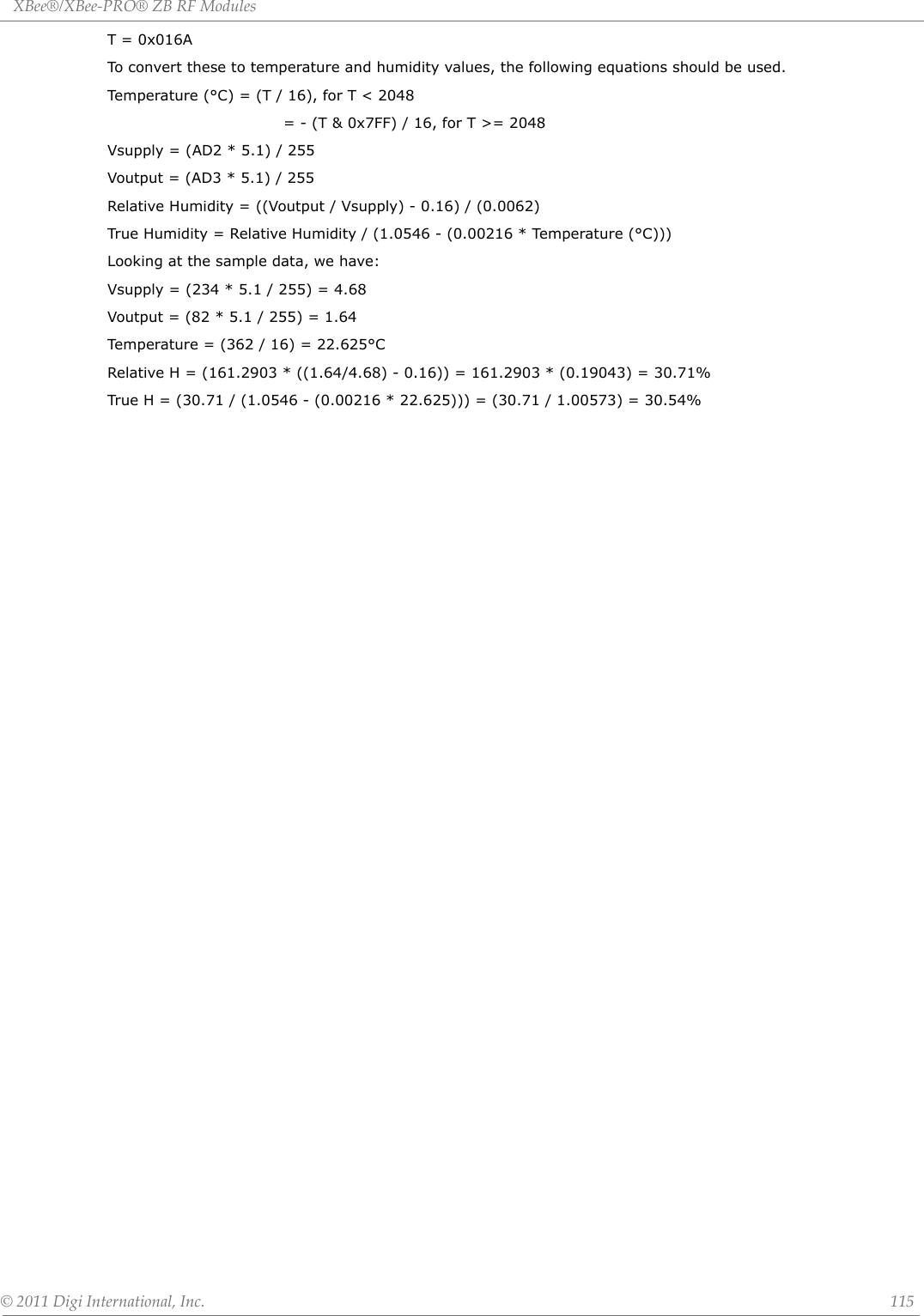 XBee®/XBee‐PRO®ZBRFModules©2011DigiInternational,Inc. 115T = 0x016ATo convert these to temperature and humidity values, the following equations should be used.Temperature (°C) = (T / 16), for T &lt; 2048   = - (T &amp; 0x7FF) / 16, for T &gt;= 2048Vsupply = (AD2 * 5.1) / 255Voutput = (AD3 * 5.1) / 255Relative Humidity = ((Voutput / Vsupply) - 0.16) / (0.0062)True Humidity = Relative Humidity / (1.0546 - (0.00216 * Temperature (°C)))Looking at the sample data, we have:Vsupply = (234 * 5.1 / 255) = 4.68Voutput = (82 * 5.1 / 255) = 1.64Temperature = (362 / 16) = 22.625°CRelative H = (161.2903 * ((1.64/4.68) - 0.16)) = 161.2903 * (0.19043) = 30.71%True H = (30.71 / (1.0546 - (0.00216 * 22.625))) = (30.71 / 1.00573) = 30.54%