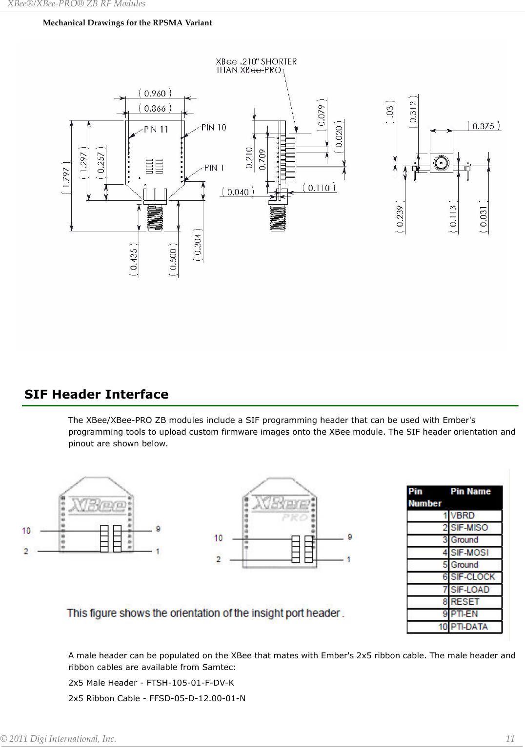 XBee®/XBee‐PRO®ZBRFModules©2011DigiInternational,Inc. 11MechanicalDrawingsfortheRPSMAVari an tSIF Header InterfaceThe XBee/XBee-PRO ZB modules include a SIF programming header that can be used with Ember&apos;s programming tools to upload custom firmware images onto the XBee module. The SIF header orientation and pinout are shown below.A male header can be populated on the XBee that mates with Ember&apos;s 2x5 ribbon cable. The male header and ribbon cables are available from Samtec:2x5 Male Header - FTSH-105-01-F-DV-K2x5 Ribbon Cable - FFSD-05-D-12.00-01-N