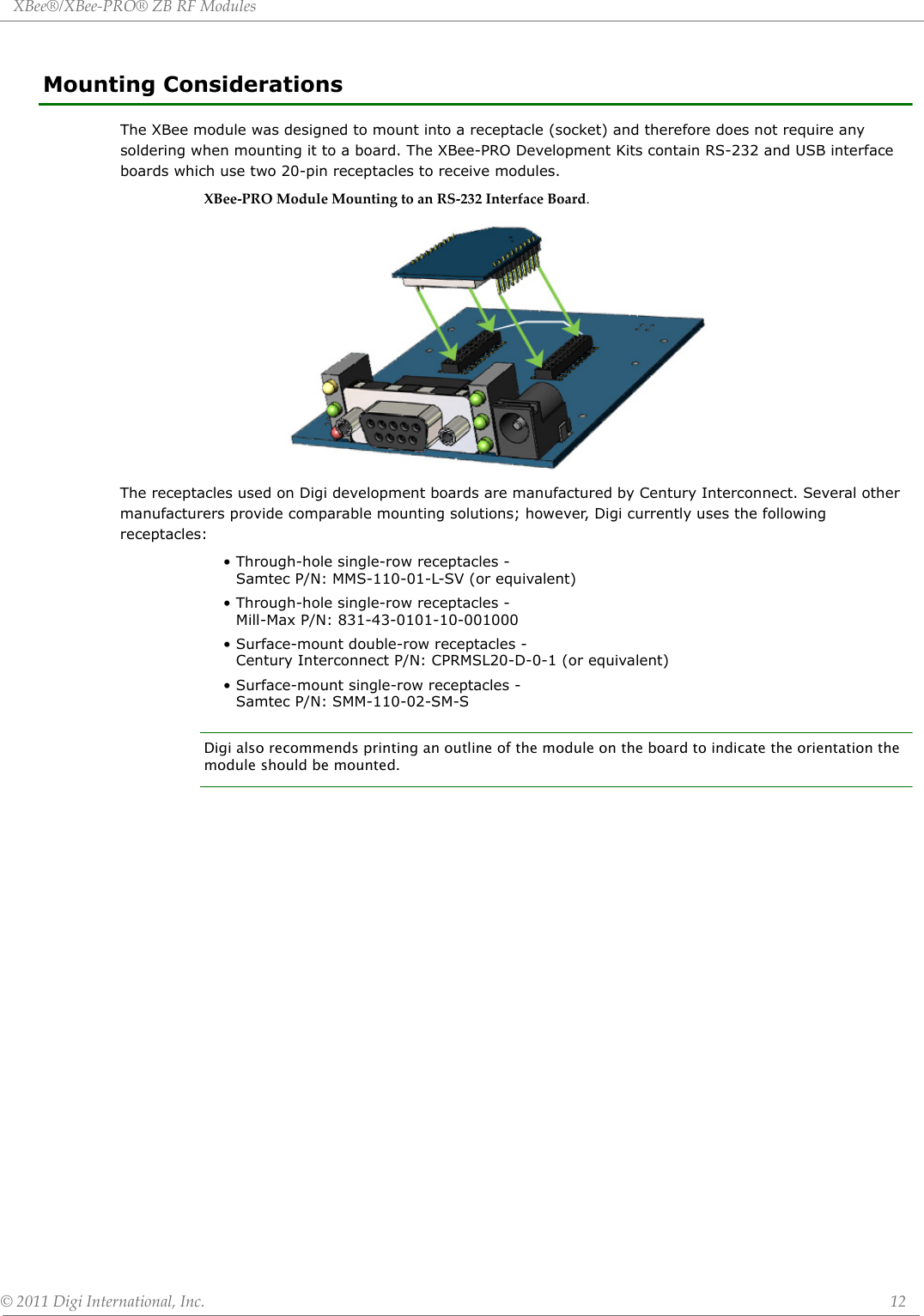 XBee®/XBee‐PRO®ZBRFModules©2011DigiInternational,Inc. 12Mounting ConsiderationsThe XBee module was designed to mount into a receptacle (socket) and therefore does not require any soldering when mounting it to a board. The XBee-PRO Development Kits contain RS-232 and USB interface boards which use two 20-pin receptacles to receive modules.XBee‐PROModuleMountingtoanRS‐232InterfaceBoard.The receptacles used on Digi development boards are manufactured by Century Interconnect. Several other manufacturers provide comparable mounting solutions; however, Digi currently uses the following receptacles:• Through-hole single-row receptacles - Samtec P/N: MMS-110-01-L-SV (or equivalent)• Through-hole single-row receptacles - Mill-Max P/N: 831-43-0101-10-001000• Surface-mount double-row receptacles - Century Interconnect P/N: CPRMSL20-D-0-1 (or equivalent)• Surface-mount single-row receptacles - Samtec P/N: SMM-110-02-SM-SDigi also recommends printing an outline of the module on the board to indicate the orientation the module should be mounted.