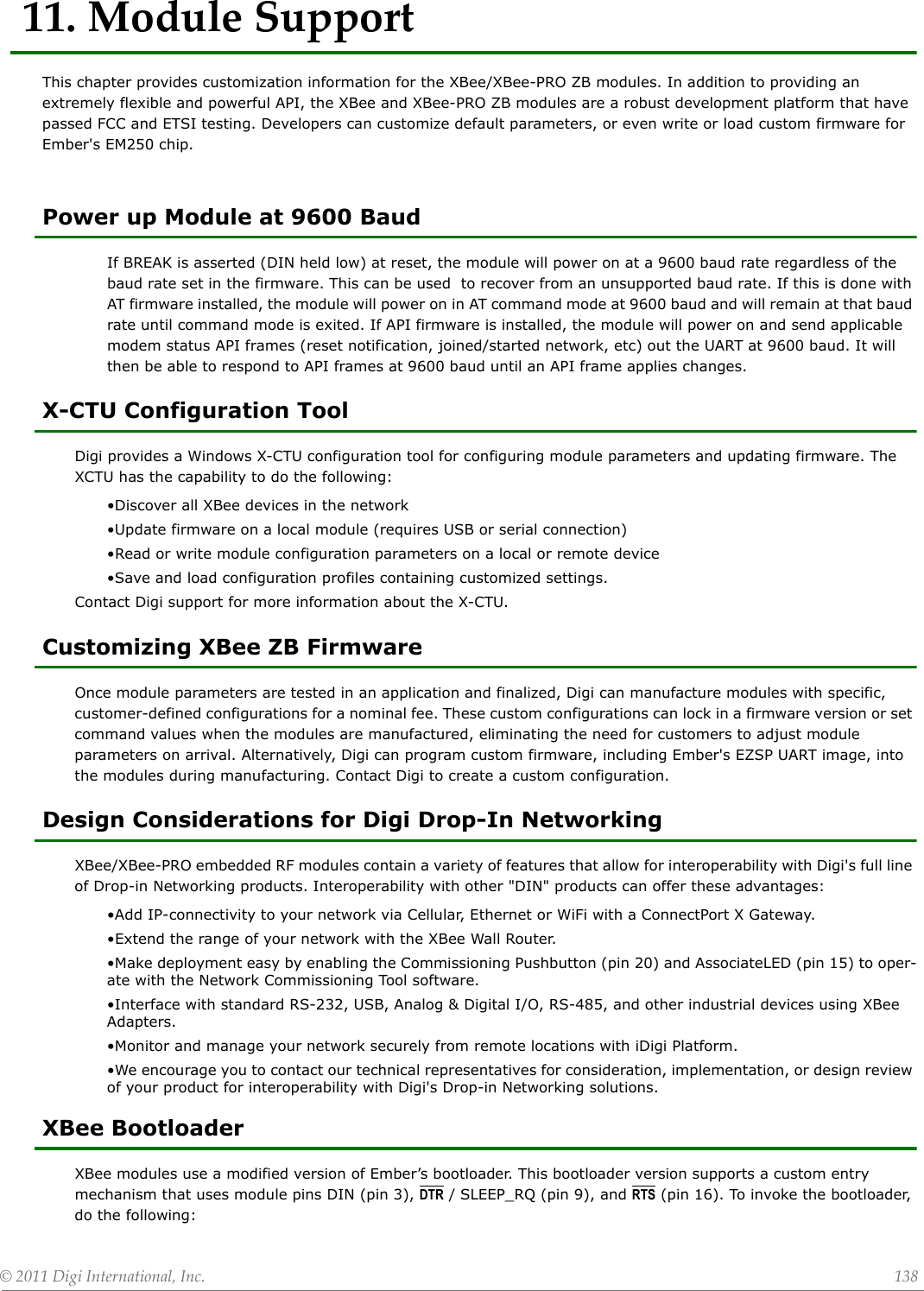 ©2011DigiInternational,Inc. 13811.ModuleSupportThis chapter provides customization information for the XBee/XBee-PRO ZB modules. In addition to providing an extremely flexible and powerful API, the XBee and XBee-PRO ZB modules are a robust development platform that have passed FCC and ETSI testing. Developers can customize default parameters, or even write or load custom firmware for Ember&apos;s EM250 chip. Power up Module at 9600 BaudIf BREAK is asserted (DIN held low) at reset, the module will power on at a 9600 baud rate regardless of the baud rate set in the firmware. This can be used  to recover from an unsupported baud rate. If this is done with AT firmware installed, the module will power on in AT command mode at 9600 baud and will remain at that baud rate until command mode is exited. If API firmware is installed, the module will power on and send applicable modem status API frames (reset notification, joined/started network, etc) out the UART at 9600 baud. It will then be able to respond to API frames at 9600 baud until an API frame applies changes.X-CTU Configuration ToolDigi provides a Windows X-CTU configuration tool for configuring module parameters and updating firmware. The XCTU has the capability to do the following:•Discover all XBee devices in the network•Update firmware on a local module (requires USB or serial connection)•Read or write module configuration parameters on a local or remote device•Save and load configuration profiles containing customized settings.Contact Digi support for more information about the X-CTU.Customizing XBee ZB FirmwareOnce module parameters are tested in an application and finalized, Digi can manufacture modules with specific, customer-defined configurations for a nominal fee. These custom configurations can lock in a firmware version or set command values when the modules are manufactured, eliminating the need for customers to adjust module parameters on arrival. Alternatively, Digi can program custom firmware, including Ember&apos;s EZSP UART image, into the modules during manufacturing. Contact Digi to create a custom configuration. Design Considerations for Digi Drop-In NetworkingXBee/XBee-PRO embedded RF modules contain a variety of features that allow for interoperability with Digi&apos;s full line of Drop-in Networking products. Interoperability with other &quot;DIN&quot; products can offer these advantages:•Add IP-connectivity to your network via Cellular, Ethernet or WiFi with a ConnectPort X Gateway.•Extend the range of your network with the XBee Wall Router.•Make deployment easy by enabling the Commissioning Pushbutton (pin 20) and AssociateLED (pin 15) to oper-ate with the Network Commissioning Tool software.•Interface with standard RS-232, USB, Analog &amp; Digital I/O, RS-485, and other industrial devices using XBee Adapters.•Monitor and manage your network securely from remote locations with iDigi Platform.•We encourage you to contact our technical representatives for consideration, implementation, or design review of your product for interoperability with Digi&apos;s Drop-in Networking solutions. XBee Bootloader XBee modules use a modified version of Ember’s bootloader. This bootloader version supports a custom entry mechanism that uses module pins DIN (pin 3), DTR / SLEEP_RQ (pin 9), and RTS (pin 16). To invoke the bootloader, do the following: