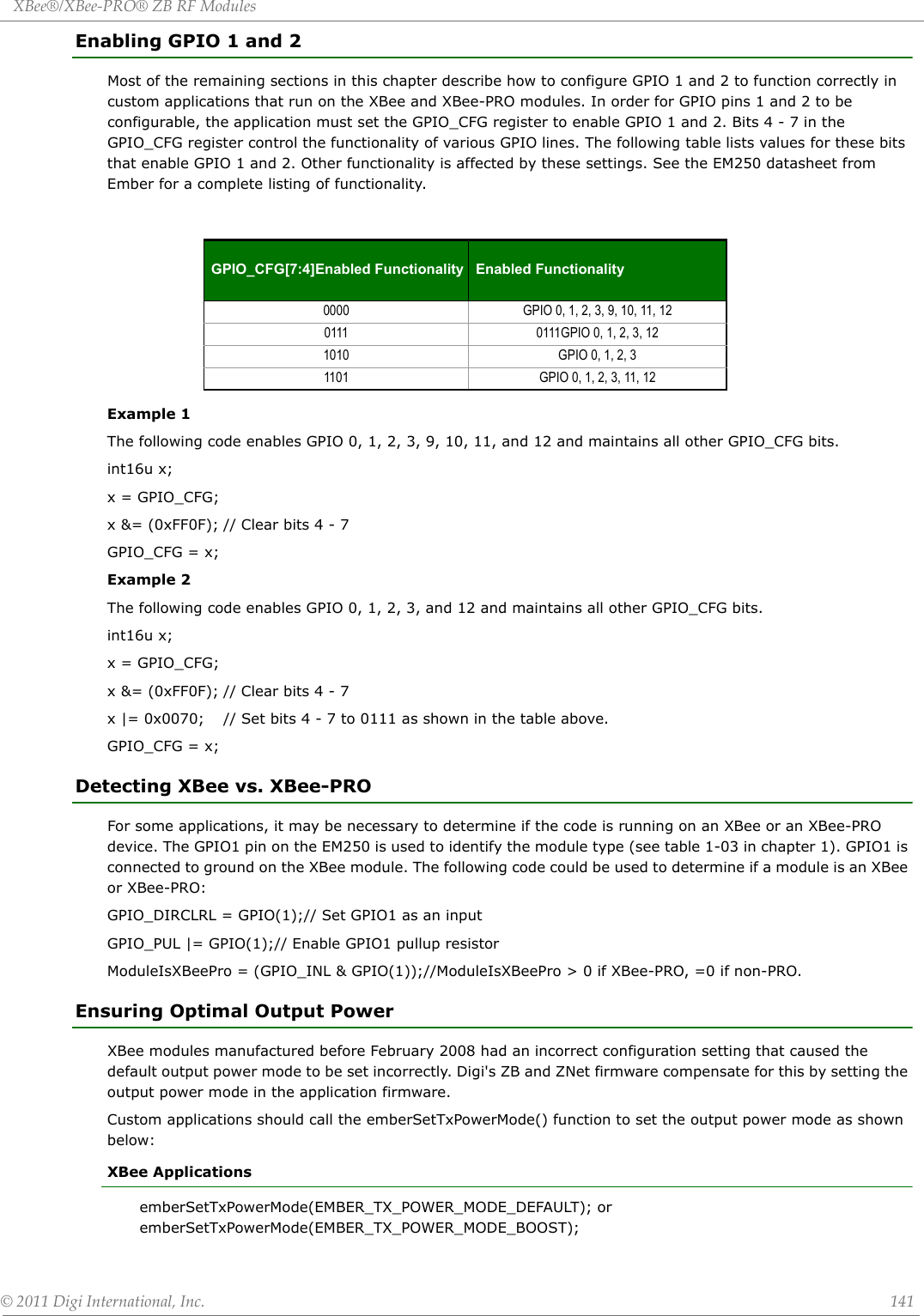 XBee®/XBee‐PRO®ZBRFModules©2011DigiInternational,Inc. 141Enabling GPIO 1 and 2Most of the remaining sections in this chapter describe how to configure GPIO 1 and 2 to function correctly in custom applications that run on the XBee and XBee-PRO modules. In order for GPIO pins 1 and 2 to be configurable, the application must set the GPIO_CFG register to enable GPIO 1 and 2. Bits 4 - 7 in the GPIO_CFG register control the functionality of various GPIO lines. The following table lists values for these bits that enable GPIO 1 and 2. Other functionality is affected by these settings. See the EM250 datasheet from Ember for a complete listing of functionality. Example 1The following code enables GPIO 0, 1, 2, 3, 9, 10, 11, and 12 and maintains all other GPIO_CFG bits.int16u x;x = GPIO_CFG;x &amp;= (0xFF0F); // Clear bits 4 - 7GPIO_CFG = x;Example 2The following code enables GPIO 0, 1, 2, 3, and 12 and maintains all other GPIO_CFG bits.int16u x;x = GPIO_CFG;x &amp;= (0xFF0F); // Clear bits 4 - 7x |= 0x0070; // Set bits 4 - 7 to 0111 as shown in the table above. GPIO_CFG = x;Detecting XBee vs. XBee-PROFor some applications, it may be necessary to determine if the code is running on an XBee or an XBee-PRO device. The GPIO1 pin on the EM250 is used to identify the module type (see table 1-03 in chapter 1). GPIO1 is connected to ground on the XBee module. The following code could be used to determine if a module is an XBee or XBee-PRO:GPIO_DIRCLRL = GPIO(1);// Set GPIO1 as an inputGPIO_PUL |= GPIO(1);// Enable GPIO1 pullup resistorModuleIsXBeePro = (GPIO_INL &amp; GPIO(1));//ModuleIsXBeePro &gt; 0 if XBee-PRO, =0 if non-PRO. Ensuring Optimal Output PowerXBee modules manufactured before February 2008 had an incorrect configuration setting that caused the default output power mode to be set incorrectly. Digi&apos;s ZB and ZNet firmware compensate for this by setting the output power mode in the application firmware.Custom applications should call the emberSetTxPowerMode() function to set the output power mode as shown below:XBee ApplicationsemberSetTxPowerMode(EMBER_TX_POWER_MODE_DEFAULT); or emberSetTxPowerMode(EMBER_TX_POWER_MODE_BOOST);GPIO_CFG[7:4]Enabled Functionality Enabled Functionality0000 GPIO 0, 1, 2, 3, 9, 10, 11, 120111 0111GPIO 0, 1, 2, 3, 121010 GPIO 0, 1, 2, 31101 GPIO 0, 1, 2, 3, 11, 12