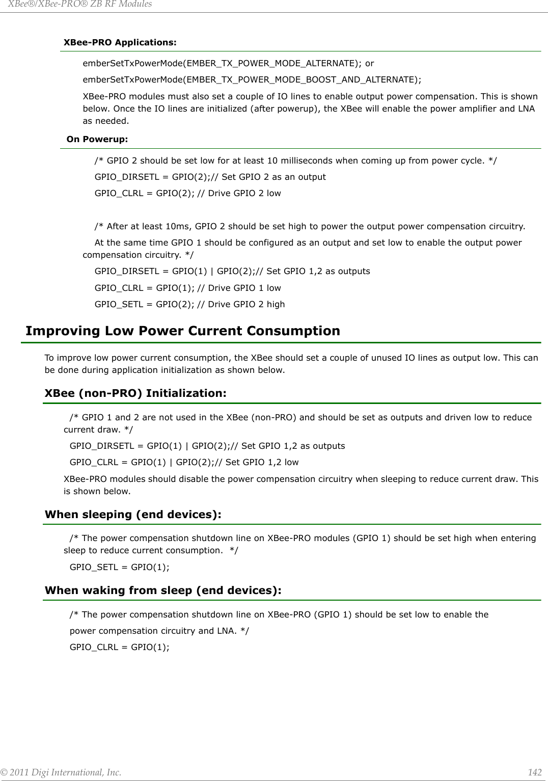 XBee®/XBee‐PRO®ZBRFModules©2011DigiInternational,Inc. 142XBee-PRO Applications:emberSetTxPowerMode(EMBER_TX_POWER_MODE_ALTERNATE); oremberSetTxPowerMode(EMBER_TX_POWER_MODE_BOOST_AND_ALTERNATE);XBee-PRO modules must also set a couple of IO lines to enable output power compensation. This is shown below. Once the IO lines are initialized (after powerup), the XBee will enable the power amplifier and LNA as needed. On Powerup:    /* GPIO 2 should be set low for at least 10 milliseconds when coming up from power cycle. */    GPIO_DIRSETL = GPIO(2);// Set GPIO 2 as an output    GPIO_CLRL = GPIO(2); // Drive GPIO 2 low    /* After at least 10ms, GPIO 2 should be set high to power the output power compensation circuitry.    At the same time GPIO 1 should be configured as an output and set low to enable the output power compensation circuitry. */    GPIO_DIRSETL = GPIO(1) | GPIO(2);// Set GPIO 1,2 as outputs    GPIO_CLRL = GPIO(1); // Drive GPIO 1 low    GPIO_SETL = GPIO(2); // Drive GPIO 2 high Improving Low Power Current ConsumptionTo improve low power current consumption, the XBee should set a couple of unused IO lines as output low. This can be done during application initialization as shown below.XBee (non-PRO) Initialization:  /* GPIO 1 and 2 are not used in the XBee (non-PRO) and should be set as outputs and driven low to reduce current draw. */  GPIO_DIRSETL = GPIO(1) | GPIO(2);// Set GPIO 1,2 as outputs  GPIO_CLRL = GPIO(1) | GPIO(2);// Set GPIO 1,2 lowXBee-PRO modules should disable the power compensation circuitry when sleeping to reduce current draw. This is shown below.When sleeping (end devices):  /* The power compensation shutdown line on XBee-PRO modules (GPIO 1) should be set high when entering sleep to reduce current consumption.  */  GPIO_SETL = GPIO(1);When waking from sleep (end devices):  /* The power compensation shutdown line on XBee-PRO (GPIO 1) should be set low to enable the   power compensation circuitry and LNA. */  GPIO_CLRL = GPIO(1);