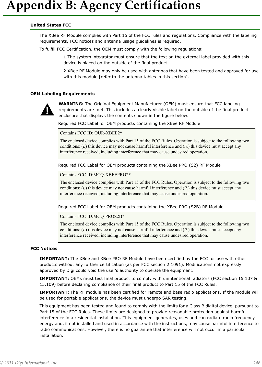 ©2011DigiInternational,Inc. 146AppendixB:AgencyCertificationsUnited States FCCThe XBee RF Module complies with Part 15 of the FCC rules and regulations. Compliance with the labeling requirements, FCC notices and antenna usage guidelines is required.To fulfill FCC Certification, the OEM must comply with the following regulations:1.The system integrator must ensure that the text on the external label provided with this device is placed on the outside of the final product.2.XBee RF Module may only be used with antennas that have been tested and approved for use with this module [refer to the antenna tables in this section].OEM Labeling RequirementsWARNING: The Original Equipment Manufacturer (OEM) must ensure that FCC labeling requirements are met. This includes a clearly visible label on the outside of the final product enclosure that displays the contents shown in the figure below.             Required FCC Label for OEM products containing the XBee RF Module              Required FCC Label for OEM products containing the XBee PRO (S2) RF Module              Required FCC Label for OEM products containing the XBee PRO (S2B) RF Module FCC NoticesIMPORTANT: The XBee and XBee PRO RF Module have been certified by the FCC for use with other products without any further certification (as per FCC section 2.1091). Modifications not expressly approved by Digi could void the user&apos;s authority to operate the equipment.IMPORTANT: OEMs must test final product to comply with unintentional radiators (FCC section 15.107 &amp; 15.109) before declaring compliance of their final product to Part 15 of the FCC Rules.IMPORTANT: The RF module has been certified for remote and base radio applications. If the module will be used for portable applications, the device must undergo SAR testing.This equipment has been tested and found to comply with the limits for a Class B digital device, pursuant to Part 15 of the FCC Rules. These limits are designed to provide reasonable protection against harmful interference in a residential installation. This equipment generates, uses and can radiate radio frequency energy and, if not installed and used in accordance with the instructions, may cause harmful interference to radio communications. However, there is no guarantee that interference will not occur in a particular installation. Contains FCC ID: OUR-XBEE2*The enclosed device complies with Part 15 of the FCC Rules. Operation is subject to the following two conditions: (i.) this device may not cause harmful interference and (ii.) this device must accept any interference received, including interference that may cause undesired operation.Contains FCC ID:MCQ-XBEEPRO2*The enclosed device complies with Part 15 of the FCC Rules. Operation is subject to the following two conditions: (i.) this device may not cause harmful interference and (ii.) this device must accept any interference received, including interference that may cause undesired operation.Contains FCC ID:MCQ-PROS2B*The enclosed device complies with Part 15 of the FCC Rules. Operation is subject to the following two conditions: (i.) this device may not cause harmful interference and (ii.) this device must accept any interference received, including interference that may cause undesired operation.