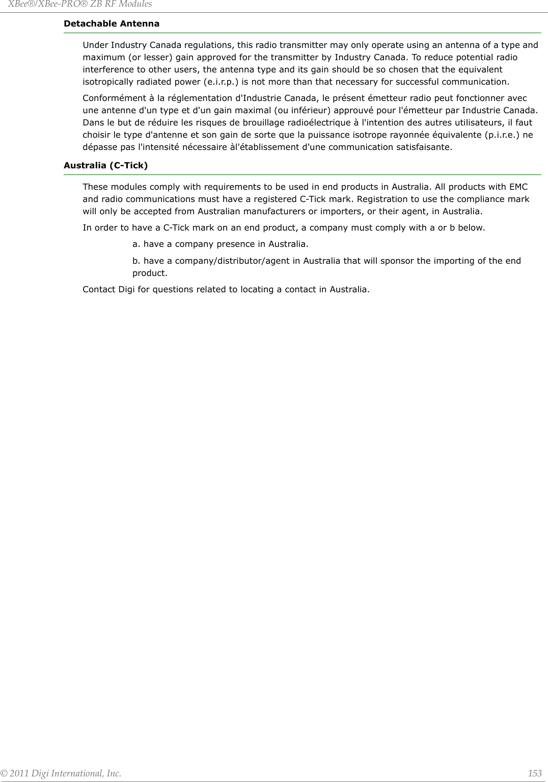 XBee®/XBee‐PRO®ZBRFModules©2011DigiInternational,Inc. 153Detachable AntennaUnder Industry Canada regulations, this radio transmitter may only operate using an antenna of a type and maximum (or lesser) gain approved for the transmitter by Industry Canada. To reduce potential radio interference to other users, the antenna type and its gain should be so chosen that the equivalent isotropically radiated power (e.i.r.p.) is not more than that necessary for successful communication. Conformément à la réglementation d&apos;Industrie Canada, le présent émetteur radio peut fonctionner avec une antenne d&apos;un type et d&apos;un gain maximal (ou inférieur) approuvé pour l&apos;émetteur par Industrie Canada. Dans le but de réduire les risques de brouillage radioélectrique à l&apos;intention des autres utilisateurs, il faut choisir le type d&apos;antenne et son gain de sorte que la puissance isotrope rayonnée équivalente (p.i.r.e.) ne dépasse pas l&apos;intensité nécessaire àl&apos;établissement d&apos;une communication satisfaisante.Australia (C-Tick)These modules comply with requirements to be used in end products in Australia. All products with EMC and radio communications must have a registered C-Tick mark. Registration to use the compliance mark will only be accepted from Australian manufacturers or importers, or their agent, in Australia.In order to have a C-Tick mark on an end product, a company must comply with a or b below.a. have a company presence in Australia.b. have a company/distributor/agent in Australia that will sponsor the importing of the end product.Contact Digi for questions related to locating a contact in Australia.