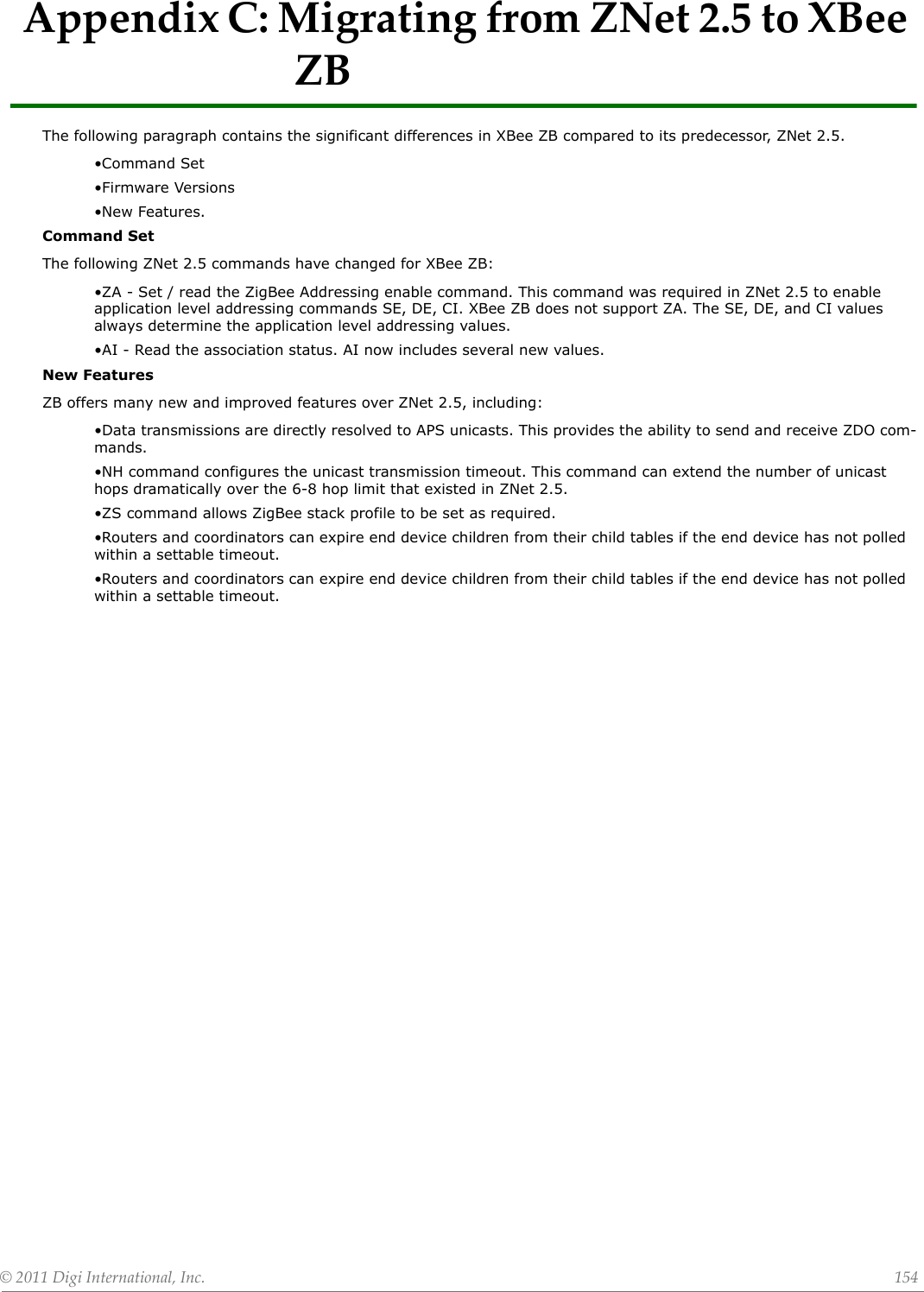 ©2011DigiInternational,Inc. 154AppendixC:MigratingfromZNet2.5toXBeeZBThe following paragraph contains the significant differences in XBee ZB compared to its predecessor, ZNet 2.5.•Command Set•Firmware Versions•New Features.Command SetThe following ZNet 2.5 commands have changed for XBee ZB:•ZA - Set / read the ZigBee Addressing enable command. This command was required in ZNet 2.5 to enable application level addressing commands SE, DE, CI. XBee ZB does not support ZA. The SE, DE, and CI values always determine the application level addressing values.•AI - Read the association status. AI now includes several new values.New FeaturesZB offers many new and improved features over ZNet 2.5, including:•Data transmissions are directly resolved to APS unicasts. This provides the ability to send and receive ZDO com-mands.•NH command configures the unicast transmission timeout. This command can extend the number of unicast hops dramatically over the 6-8 hop limit that existed in ZNet 2.5.•ZS command allows ZigBee stack profile to be set as required.•Routers and coordinators can expire end device children from their child tables if the end device has not polled within a settable timeout.•Routers and coordinators can expire end device children from their child tables if the end device has not polled within a settable timeout.