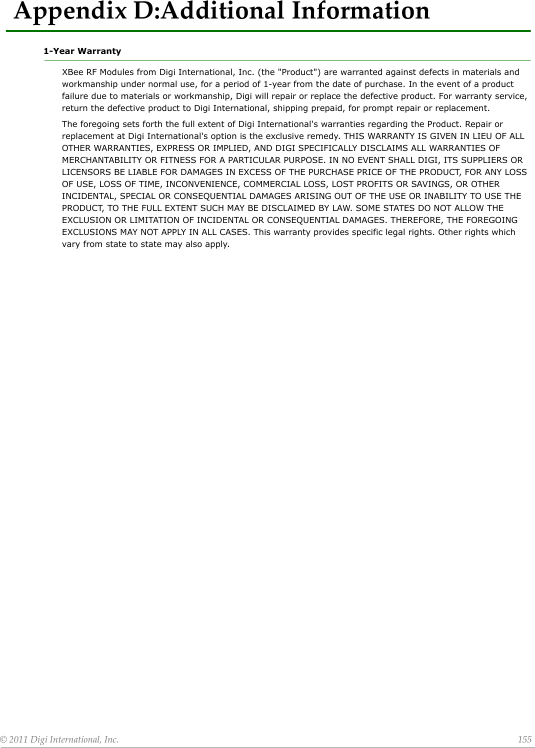 ©2011DigiInternational,Inc. 155AppendixD:AdditionalInformation1-Year WarrantyXBee RF Modules from Digi International, Inc. (the &quot;Product&quot;) are warranted against defects in materials and workmanship under normal use, for a period of 1-year from the date of purchase. In the event of a product failure due to materials or workmanship, Digi will repair or replace the defective product. For warranty service, return the defective product to Digi International, shipping prepaid, for prompt repair or replacement.The foregoing sets forth the full extent of Digi International&apos;s warranties regarding the Product. Repair or replacement at Digi International&apos;s option is the exclusive remedy. THIS WARRANTY IS GIVEN IN LIEU OF ALL OTHER WARRANTIES, EXPRESS OR IMPLIED, AND DIGI SPECIFICALLY DISCLAIMS ALL WARRANTIES OF MERCHANTABILITY OR FITNESS FOR A PARTICULAR PURPOSE. IN NO EVENT SHALL DIGI, ITS SUPPLIERS OR LICENSORS BE LIABLE FOR DAMAGES IN EXCESS OF THE PURCHASE PRICE OF THE PRODUCT, FOR ANY LOSS OF USE, LOSS OF TIME, INCONVENIENCE, COMMERCIAL LOSS, LOST PROFITS OR SAVINGS, OR OTHER INCIDENTAL, SPECIAL OR CONSEQUENTIAL DAMAGES ARISING OUT OF THE USE OR INABILITY TO USE THE PRODUCT, TO THE FULL EXTENT SUCH MAY BE DISCLAIMED BY LAW. SOME STATES DO NOT ALLOW THE EXCLUSION OR LIMITATION OF INCIDENTAL OR CONSEQUENTIAL DAMAGES. THEREFORE, THE FOREGOING EXCLUSIONS MAY NOT APPLY IN ALL CASES. This warranty provides specific legal rights. Other rights which vary from state to state may also apply.