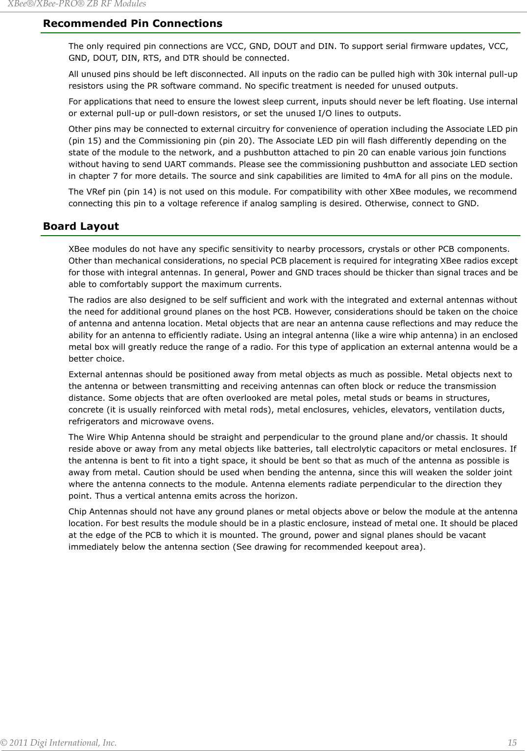 XBee®/XBee‐PRO®ZBRFModules©2011DigiInternational,Inc. 15Recommended Pin ConnectionsThe only required pin connections are VCC, GND, DOUT and DIN. To support serial firmware updates, VCC, GND, DOUT, DIN, RTS, and DTR should be connected.All unused pins should be left disconnected. All inputs on the radio can be pulled high with 30k internal pull-up resistors using the PR software command. No specific treatment is needed for unused outputs.For applications that need to ensure the lowest sleep current, inputs should never be left floating. Use internal or external pull-up or pull-down resistors, or set the unused I/O lines to outputs.Other pins may be connected to external circuitry for convenience of operation including the Associate LED pin (pin 15) and the Commissioning pin (pin 20). The Associate LED pin will flash differently depending on the state of the module to the network, and a pushbutton attached to pin 20 can enable various join functions without having to send UART commands. Please see the commissioning pushbutton and associate LED section in chapter 7 for more details. The source and sink capabilities are limited to 4mA for all pins on the module.The VRef pin (pin 14) is not used on this module. For compatibility with other XBee modules, we recommend connecting this pin to a voltage reference if analog sampling is desired. Otherwise, connect to GND.Board LayoutXBee modules do not have any specific sensitivity to nearby processors, crystals or other PCB components. Other than mechanical considerations, no special PCB placement is required for integrating XBee radios except for those with integral antennas. In general, Power and GND traces should be thicker than signal traces and be able to comfortably support the maximum currents. The radios are also designed to be self sufficient and work with the integrated and external antennas without the need for additional ground planes on the host PCB. However, considerations should be taken on the choice of antenna and antenna location. Metal objects that are near an antenna cause reflections and may reduce the ability for an antenna to efficiently radiate. Using an integral antenna (like a wire whip antenna) in an enclosed metal box will greatly reduce the range of a radio. For this type of application an external antenna would be a better choice.External antennas should be positioned away from metal objects as much as possible. Metal objects next to the antenna or between transmitting and receiving antennas can often block or reduce the transmission distance. Some objects that are often overlooked are metal poles, metal studs or beams in structures, concrete (it is usually reinforced with metal rods), metal enclosures, vehicles, elevators, ventilation ducts, refrigerators and microwave ovens. The Wire Whip Antenna should be straight and perpendicular to the ground plane and/or chassis. It should reside above or away from any metal objects like batteries, tall electrolytic capacitors or metal enclosures. If the antenna is bent to fit into a tight space, it should be bent so that as much of the antenna as possible is away from metal. Caution should be used when bending the antenna, since this will weaken the solder joint where the antenna connects to the module. Antenna elements radiate perpendicular to the direction they point. Thus a vertical antenna emits across the horizon.Chip Antennas should not have any ground planes or metal objects above or below the module at the antenna location. For best results the module should be in a plastic enclosure, instead of metal one. It should be placed at the edge of the PCB to which it is mounted. The ground, power and signal planes should be vacant immediately below the antenna section (See drawing for recommended keepout area).  