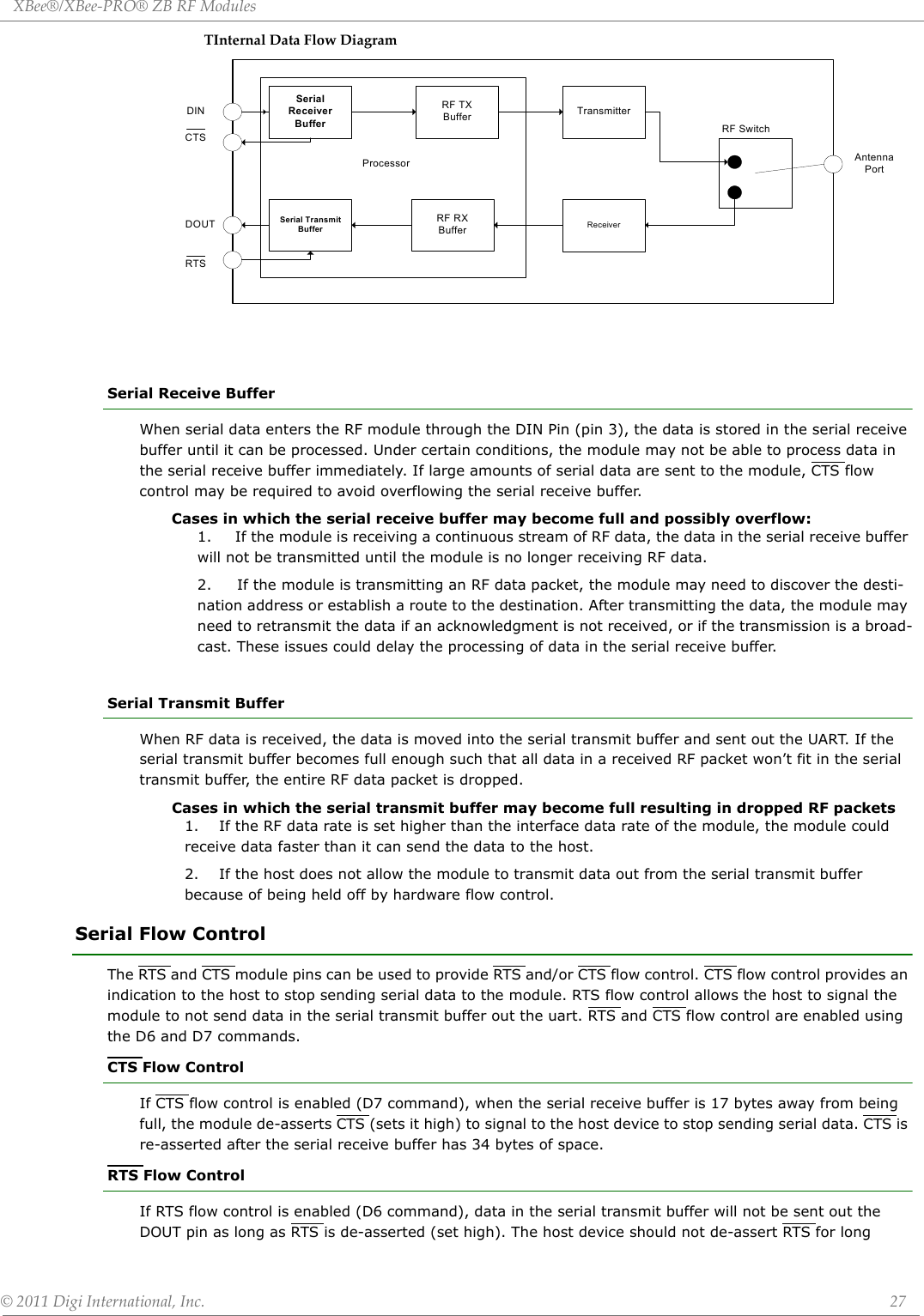 XBee®/XBee‐PRO®ZBRFModules©2011DigiInternational,Inc. 27TInternalDataFlowDiagramSerial Receive BufferWhen serial data enters the RF module through the DIN Pin (pin 3), the data is stored in the serial receive buffer until it can be processed. Under certain conditions, the module may not be able to process data in the serial receive buffer immediately. If large amounts of serial data are sent to the module, CTS flow control may be required to avoid overflowing the serial receive buffer.Cases in which the serial receive buffer may become full and possibly overflow:1.     If the module is receiving a continuous stream of RF data, the data in the serial receive buffer will not be transmitted until the module is no longer receiving RF data.2.     If the module is transmitting an RF data packet, the module may need to discover the desti-nation address or establish a route to the destination. After transmitting the data, the module may need to retransmit the data if an acknowledgment is not received, or if the transmission is a broad-cast. These issues could delay the processing of data in the serial receive buffer.Serial Transmit BufferWhen RF data is received, the data is moved into the serial transmit buffer and sent out the UART. If the serial transmit buffer becomes full enough such that all data in a received RF packet won’t fit in the serial transmit buffer, the entire RF data packet is dropped.Cases in which the serial transmit buffer may become full resulting in dropped RF packets1.    If the RF data rate is set higher than the interface data rate of the module, the module could receive data faster than it can send the data to the host.2.    If the host does not allow the module to transmit data out from the serial transmit buffer because of being held off by hardware flow control.Serial Flow ControlThe RTS and CTS module pins can be used to provide RTS and/or CTS flow control. CTS flow control provides an indication to the host to stop sending serial data to the module. RTS flow control allows the host to signal the module to not send data in the serial transmit buffer out the uart. RTS and CTS flow control are enabled using the D6 and D7 commands.CTS Flow Control If CTS flow control is enabled (D7 command), when the serial receive buffer is 17 bytes away from being full, the module de-asserts CTS (sets it high) to signal to the host device to stop sending serial data. CTS is re-asserted after the serial receive buffer has 34 bytes of space. RTS Flow ControlIf RTS flow control is enabled (D6 command), data in the serial transmit buffer will not be sent out the DOUT pin as long as RTS is de-asserted (set high). The host device should not de-assert RTS for long Serial Receiver BufferRF TXBuffer TransmitterRF SwitchAntenna PortReceiverSerial Transmit BufferRF RXBufferProcessorDINDOUTCTSRTS