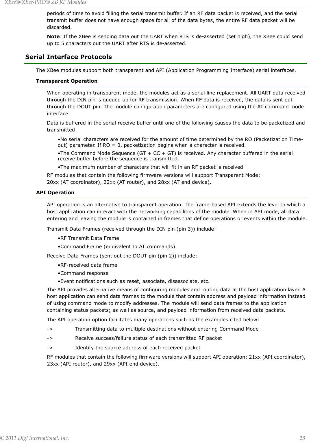 XBee®/XBee‐PRO®ZBRFModules©2011DigiInternational,Inc. 28periods of time to avoid filling the serial transmit buffer. If an RF data packet is received, and the serial transmit buffer does not have enough space for all of the data bytes, the entire RF data packet will be discarded.Note: If the XBee is sending data out the UART when RTS is de-asserted (set high), the XBee could send up to 5 characters out the UART after RTS is de-asserted.Serial Interface ProtocolsThe XBee modules support both transparent and API (Application Programming Interface) serial interfaces.Transparent OperationWhen operating in transparent mode, the modules act as a serial line replacement. All UART data received through the DIN pin is queued up for RF transmission. When RF data is received, the data is sent out through the DOUT pin. The module configuration parameters are configured using the AT command mode interface.Data is buffered in the serial receive buffer until one of the following causes the data to be packetized and transmitted:•No serial characters are received for the amount of time determined by the RO (Packetization Time-out) parameter. If RO = 0, packetization begins when a character is received.•The Command Mode Sequence (GT + CC + GT) is received. Any character buffered in the serial receive buffer before the sequence is transmitted.•The maximum number of characters that will fit in an RF packet is received.RF modules that contain the following firmware versions will support Transparent Mode: 20xx (AT coordinator), 22xx (AT router), and 28xx (AT end device).API OperationAPI operation is an alternative to transparent operation. The frame-based API extends the level to which a host application can interact with the networking capabilities of the module. When in API mode, all data entering and leaving the module is contained in frames that define operations or events within the module.Transmit Data Frames (received through the DIN pin (pin 3)) include:•RF Transmit Data Frame•Command Frame (equivalent to AT commands)Receive Data Frames (sent out the DOUT pin (pin 2)) include:•RF-received data frame•Command response•Event notifications such as reset, associate, disassociate, etc.The API provides alternative means of configuring modules and routing data at the host application layer. A host application can send data frames to the module that contain address and payload information instead of using command mode to modify addresses. The module will send data frames to the application containing status packets; as well as source, and payload information from received data packets.The API operation option facilitates many operations such as the examples cited below:-&gt; Transmitting data to multiple destinations without entering Command Mode-&gt; Receive success/failure status of each transmitted RF packet-&gt; Identify the source address of each received packetRF modules that contain the following firmware versions will support API operation: 21xx (API coordinator), 23xx (API router), and 29xx (API end device).