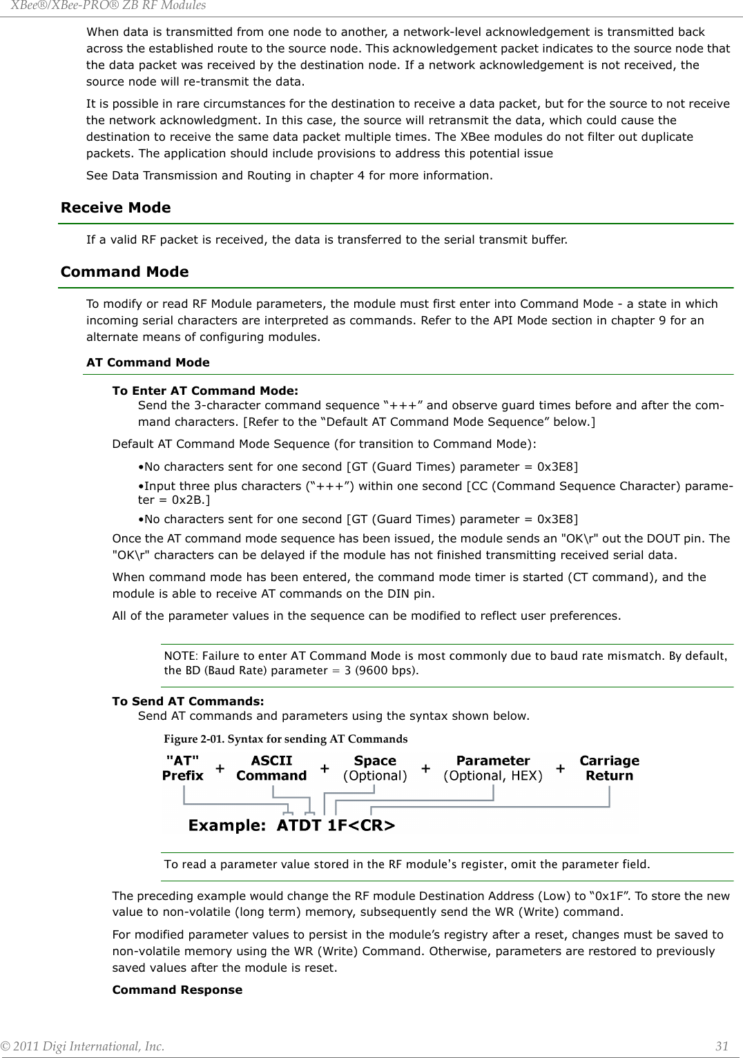 XBee®/XBee‐PRO®ZBRFModules©2011DigiInternational,Inc. 31When data is transmitted from one node to another, a network-level acknowledgement is transmitted back across the established route to the source node. This acknowledgement packet indicates to the source node that the data packet was received by the destination node. If a network acknowledgement is not received, the source node will re-transmit the data. It is possible in rare circumstances for the destination to receive a data packet, but for the source to not receive the network acknowledgment. In this case, the source will retransmit the data, which could cause the destination to receive the same data packet multiple times. The XBee modules do not filter out duplicate packets. The application should include provisions to address this potential issueSee Data Transmission and Routing in chapter 4 for more information. Receive ModeIf a valid RF packet is received, the data is transferred to the serial transmit buffer.Command ModeTo modify or read RF Module parameters, the module must first enter into Command Mode - a state in which incoming serial characters are interpreted as commands. Refer to the API Mode section in chapter 9 for an alternate means of configuring modules.AT Command ModeTo Enter AT Command Mode:Send the 3-character command sequence “+++” and observe guard times before and after the com-mand characters. [Refer to the “Default AT Command Mode Sequence” below.]Default AT Command Mode Sequence (for transition to Command Mode):•No characters sent for one second [GT (Guard Times) parameter = 0x3E8]•Input three plus characters (“+++”) within one second [CC (Command Sequence Character) parame-ter = 0x2B.]•No characters sent for one second [GT (Guard Times) parameter = 0x3E8]Once the AT command mode sequence has been issued, the module sends an &quot;OK\r&quot; out the DOUT pin. The &quot;OK\r&quot; characters can be delayed if the module has not finished transmitting received serial data.When command mode has been entered, the command mode timer is started (CT command), and the module is able to receive AT commands on the DIN pin. All of the parameter values in the sequence can be modified to reflect user preferences.NOTE: Failure to enter AT Command Mode is most commonly due to baud rate mismatch. By default, the BD (Baud Rate) parameter = 3 (9600 bps).To Send AT Commands:Send AT commands and parameters using the syntax shown below.Figure2‐01.SyntaxforsendingATCommandsTo read a parameter value stored in the RF module’s register, omit the parameter field.The preceding example would change the RF module Destination Address (Low) to “0x1F”. To store the new value to non-volatile (long term) memory, subsequently send the WR (Write) command.For modified parameter values to persist in the module’s registry after a reset, changes must be saved to non-volatile memory using the WR (Write) Command. Otherwise, parameters are restored to previously saved values after the module is reset.Command Response 