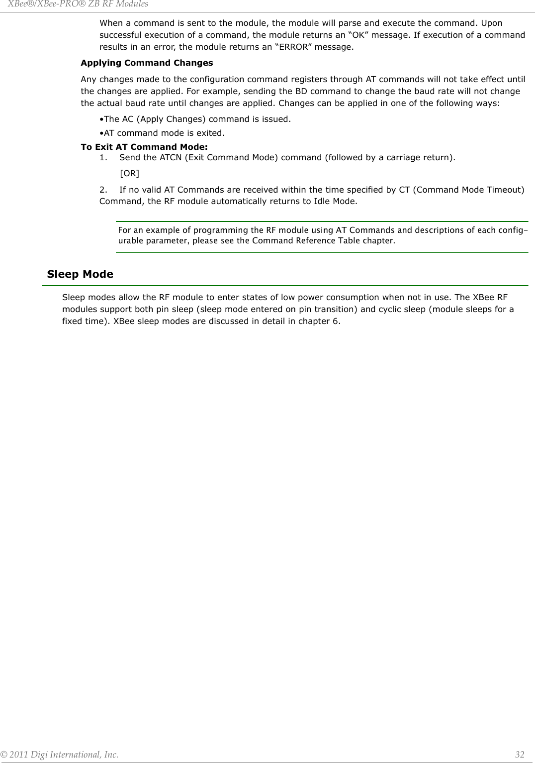 XBee®/XBee‐PRO®ZBRFModules©2011DigiInternational,Inc. 32When a command is sent to the module, the module will parse and execute the command. Upon successful execution of a command, the module returns an “OK” message. If execution of a command results in an error, the module returns an “ERROR” message.Applying Command Changes Any changes made to the configuration command registers through AT commands will not take effect until the changes are applied. For example, sending the BD command to change the baud rate will not change the actual baud rate until changes are applied. Changes can be applied in one of the following ways:•The AC (Apply Changes) command is issued.•AT command mode is exited.To Exit AT Command Mode:1.    Send the ATCN (Exit Command Mode) command (followed by a carriage return).       [OR]2.    If no valid AT Commands are received within the time specified by CT (Command Mode Timeout) Command, the RF module automatically returns to Idle Mode. For an example of programming the RF module using AT Commands and descriptions of each config-urable parameter, please see the Command Reference Table chapter. Sleep ModeSleep modes allow the RF module to enter states of low power consumption when not in use. The XBee RF modules support both pin sleep (sleep mode entered on pin transition) and cyclic sleep (module sleeps for a fixed time). XBee sleep modes are discussed in detail in chapter 6.