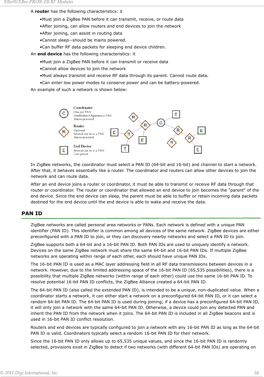 XBee®/XBee‐PRO®ZBRFModules©2011DigiInternational,Inc. 34A router has the following characteristics: it•Must join a ZigBee PAN before it can transmit, receive, or route data•After joining, can allow routers and end devices to join the network•After joining, can assist in routing data•Cannot sleep--should be mains powered.•Can buffer RF data packets for sleeping end device children.An end device has the following characteristics: it•Must join a ZigBee PAN before it can transmit or receive data•Cannot allow devices to join the network•Must always transmit and receive RF data through its parent. Cannot route data.•Can enter low power modes to conserve power and can be battery-powered. An example of such a network is shown below:In ZigBee networks, the coordinator must select a PAN ID (64-bit and 16-bit) and channel to start a network. After that, it behaves essentially like a router. The coordinator and routers can allow other devices to join the network and can route data.After an end device joins a router or coordinator, it must be able to transmit or receive RF data through that router or coordinator. The router or coordinator that allowed an end device to join becomes the &quot;parent&quot; of the end device. Since the end device can sleep, the parent must be able to buffer or retain incoming data packets destined for the end device until the end device is able to wake and receive the data.PAN IDZigBee networks are called personal area networks or PANs. Each network is defined with a unique PAN identifier (PAN ID). This identifier is common among all devices of the same network. ZigBee devices are either preconfigured with a PAN ID to join, or they can discovery nearby networks and select a PAN ID to join.ZigBee supports both a 64-bit and a 16-bit PAN ID. Both PAN IDs are used to uniquely identify a network. Devices on the same ZigBee network must share the same 64-bit and 16-bit PAN IDs. If multiple ZigBee networks are operating within range of each other, each should have unique PAN IDs.    The 16-bit PAN ID is used as a MAC layer addressing field in all RF data transmissions between devices in a network. However, due to the limited addressing space of the 16-bit PAN ID (65,535 possibilities), there is a possibility that multiple ZigBee networks (within range of each other) could use the same 16-bit PAN ID. To resolve potential 16-bit PAN ID conflicts, the ZigBee Alliance created a 64-bit PAN ID.The 64-bit PAN ID (also called the extended PAN ID), is intended to be a unique, non-duplicated value. When a coordinator starts a network, it can either start a network on a preconfigured 64-bit PAN ID, or it can select a random 64-bit PAN ID. The 64-bit PAN ID is used during joining; if a device has a preconfigured 64-bit PAN ID, it will only join a network with the same 64-bit PAN ID. Otherwise, a device could join any detected PAN and inherit the PAN ID from the network when it joins. The 64-bit PAN ID is included in all ZigBee beacons and is used in 16-bit PAN ID conflict resolution.Routers and end devices are typically configured to join a network with any 16-bit PAN ID as long as the 64-bit PAN ID is valid. Coordinators typically select a random 16-bit PAN ID for their network.Since the 16-bit PAN ID only allows up to 65,535 unique values, and since the 16-bit PAN ID is randomly selected, provisions exist in ZigBee to detect if two networks (with different 64-bit PAN IDs) are operating on 